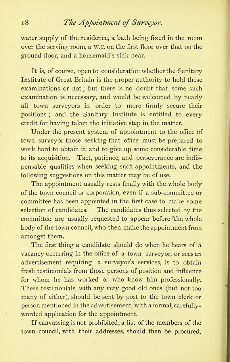 water supply of the residence, a bath being fixed in the room over the serving room, a W.C. on the first floor over that on the ground floor, and a housemaid's sink near. It is, of course, open to consideration whether the Sanitary Institute of Great Britain is the proper authority to hold these examinations or not; but there is no doubt that some such examination is necessary, and would be welcomed by nearly all town surveyors in order to more firmly secure their positions ; and the Sanitary Institute is entitled to every credit for having taken the initiative step in the matter. Under the present system of appointment to the orifice of town surveyor those seeking that office must be prepared to work hard to obtain it, and to give up some considerable time to its acquisition. Tact, patience, and perseverance are indis- pensable qualities when seeking such appointments, and the following suggestions on this matter may be of use. The appointment usually rests finally with the whole body of the town council or corporation, even if a sub-committee or committee has been appointed in the first case to make some selection of candidates. The candidates thus selected by the committee are usually requested to appear before 'the whole body of the town council, who then make the appointment from amongst them. The first thing a candidate should do when he hears of a vacancy occurring in the office of a town surveyor, or sees an advertisement requiring a surveyor's services, is to obtain fresh testimonials from those persons of position and influence for whom he has worked or who know him professionally. These testimonials, with any very good old ones (but not too many of either), should be sent by post to the town clerk or person mentioned in the advertisement, with a formal, carefully- worded application for the appointment. If canvassing is not prohibited, a list of the members of the town council, with their addresses, should then be procured,