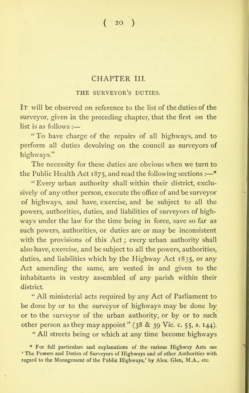 CHAPTER III. THE SURVEYOR'S DUTIES. It will be observed on reference to the list of the duties of the surveyor, given in the preceding chapter, that the first on the list is as follows :—  To have charge of the repairs of all highways, and to perform all duties devolving on the council as surveyors of highways. The necessity for these duties are obvious when we turn to the Public Health Act 1875, and read the following sections :—*  Every urban authority shall within their district, exclu- sively of any other person, execute the office of and be surveyor of highways, and have, exercise, and be subject to all the powers, authorities, duties, and liabilities of surveyors of high- ways under the law for the time being in force, save so far as such powers, authorities, or duties are or may be inconsistent with the provisions of this Act ; every urban authority shall also have, exercise, and be subject to all the powers, authorities, duties, and liabilities which by the Highway Act 1835, or any Act amending the same, are vested in and given to the inhabitants in vestry assembled of any parish within their district.  All ministerial acts required by any Act of Parliament to be done by or to the surveyor of highways may be done by or to the surveyor of the urban authority, or by or to such other person as they may appoint (38 & 39 Vic. c. 55, s. 144).  All streets being or which at any time become highways * For full particulars and explanations of the various Highway Acts see ' The Powers and Duties of Surveyors of Highways and of other Authorities with regard to the Management of the Public Highways,' by Alex. Glen, M.A., etc.