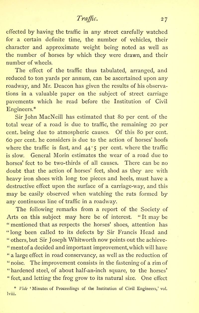 effected by having the traffic in any street carefully watched for a certain definite time, the number of vehicles, their character and approximate weight being noted as well as the number of horses by which they were drawn, and their number of wheels. The effect of the traffic thus tabulated, arranged, and reduced to ton yards per annum, can be ascertained upon any roadway, and Mr. Deacon has given the results of his observa- tions in a valuable paper on the subject of street carriage pavements which he read before the Institution of Civil Engineers.* Sir John MacNeill has estimated that 80 per cent, of the total wear of a road is due to traffic, the remaining 20 per cent, being due to atmospheric causes. Of this 80 per cent. 60 per cent, he considers is due to the action of horses' hoofs where the traffic is fast, and 44*5 per cent, where the traffic is slow. General Morin estimates the wear of a road due to horses' feet to be two-thirds of all causes. There can be no doubt that the action of horses' feet, shod as they are with heavy iron shoes with long toe pieces and heels, must have a destructive effect upon the surface of a carriage-way, and this may be easily observed when watching the ruts formed by any continuous line of traffic in a roadway. The following remarks from a report of the Society of Arts on this subject may here be of interest.  It may be  mentioned that as respects the horses' shoes, attention has long been called to its defects by Sir Francis Head and  others, but Sir Joseph Whitworth now points out the achieve-  mentof a decided and important improvement, which will have  a large effect in road conservancy, as well as the reduction of  noise. The improvement consists in the fastening of a rim of  hardened steel, of about half-an-inch square, to the horses'  feet, and letting the frog grow to its natural size. One effect * Vide 1 Minutes of Proceedings of the Institution of Civil Engineers,' vol. lviii.