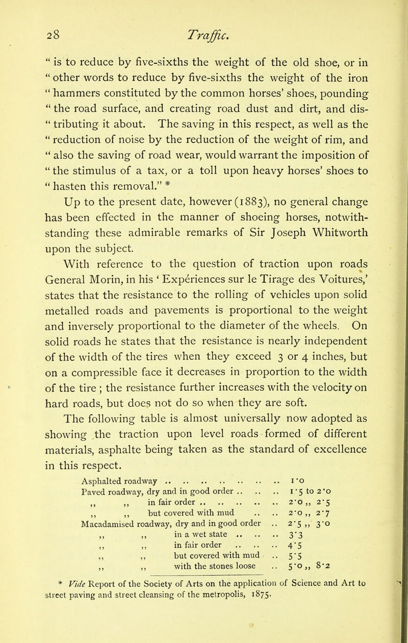 is to reduce by five-sixths the weight of the old shoe, or in  other words to reduce by five-sixths the weight of the iron  hammers constituted by the common horses' shoes, pounding  the road surface, and creating road dust and dirt, and dis-  tributing it about. The saving in this respect, as well as the  reduction of noise by the reduction of the weight of rim, and  also the saving of road wear, would warrant the imposition of  the stimulus of a tax, or a toll upon heavy horses' shoes to  hasten this removal. * Up to the present date, however (1883), no general change has been effected in the manner of shoeing horses, notwith- standing these admirable remarks of Sir Joseph Whitworth upon the subject. With reference to the question of traction upon roads General Morin, in his ' Experiences sur le Tirage des Voitures/ states that the resistance to the rolling of vehicles upon solid metalled roads and pavements is proportional to the weight and inversely proportional to the diameter of the wheels. On solid roads he states that the resistance is nearly independent of the width of the tires when they exceed 3 or 4 inches, but on a compressible face it decreases in proportion to the width of the tire ; the resistance further increases with the velocity on hard roads, but does not do so when they are soft. The following table is almost universally now adopted as showing the traction upon level roads formed of different materials, asphalte being taken as the standard of excellence in this respect. Asphalted roadway 1' o Paved roadway, dry and in good order 1 5 to 2*0 „ in fair order 2o 2*5 but covered with mud .. .. 2#o ,, 2J Macadamised roadway, dry and in good order .. 2*5,, 3*0 ,, in a wet state 3*3 ,, „ in fair order 4*5 ,, ,, but covered with mud .. 5*5 „ with the stones loose .. 5*o,, 8*2 * Vide Report of the Society of Arts on the application of Science and Art to street paving and street cleansing of the metropolis, 1875.