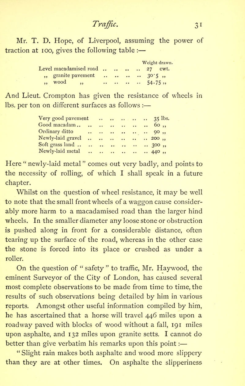 Mr. T. D. Hope, of Liverpool, assuming the power of traction at 100, gives the following table :— Weight drawn. Level macadamised road 27 cwt. granite pavement 3°*5 >> „ wood „ .. .. .. .. 54.75 » And Lieut. Crompton has given the resistance of wheels in lbs. per ton on different surfaces as follows :— Very good pavement 35 lbs. Good macadam 60 ,, Ordinary ditto 90 Newly-laid gravel 200 ,, Soft grass land , 300 Newly-laid metal 440 Here newly-laid metal comes out very badly, and points to the necessity of rolling, of which I shall speak in a future chapter. Whilst on the question of wheel resistance, it may be well to note that the small front wheels of a waggon cause consider- ably more harm to a macadamised road than the larger hind wheels. In the smaller diameter any loose stone or obstruction is pushed along in front for a considerable distance, often tearing up the surface of the road, whereas in the other case the stone is forced into its place or crushed as under a roller. On the question of safety to traffic, Mr, Haywood, the eminent Surveyor of the City of London, has caused several most complete observations to be made from time to time, the results of such observations being detailed by him in various reports. Amongst other useful information compiled by him, he has ascertained that a horse will travel 446 miles upon a roadway paved with blocks of wood without a fall, 191 miles upon asphalte, and 132 miles upon granite setts. I cannot do better than give verbatim his remarks upon this point:—■ Slight rain makes both asphalte and wood more slippery than they are at other times. On asphalte the slipperiness