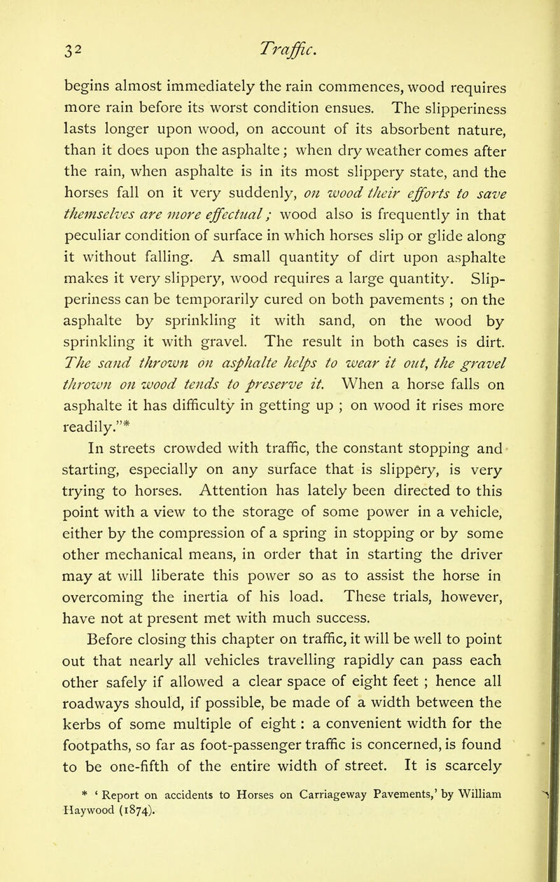 begins almost immediately the rain commences, wood requires more rain before its worst condition ensues. The slipperiness lasts longer upon wood, on account of its absorbent nature, than it does upon the asphalte ; when dry weather comes after the rain, when asphalte is in its most slippery state, and the horses fall on it very suddenly, on wood their efforts to save themselves are more effectual; wood also is frequently in that peculiar condition of surface in which horses slip or glide along it without falling. A small quantity of dirt upon asphalte makes it very slippery, wood requires a large quantity. Slip- periness can be temporarily cured on both pavements ; on the asphalte by sprinkling it with sand, on the wood by sprinkling it with gravel. The result in both cases is dirt. The sand thrown on asphalte helps to wear it out, the gravel thrown on wood tends to preserve it. When a horse falls on asphalte it has difficulty in getting up ; on wood it rises more readily.* In streets crowded with traffic, the constant stopping and starting, especially on any surface that is slippery, is very trying to horses. Attention has lately been directed to this point with a view to the storage of some power in a vehicle, either by the compression of a spring in stopping or by some other mechanical means, in order that in starting the driver may at will liberate this power so as to assist the horse in overcoming the inertia of his load. These trials, however, have not at present met with much success. Before closing this chapter on traffic, it will be well to point out that nearly all vehicles travelling rapidly can pass each other safely if allowed a clear space of eight feet ; hence all roadways should, if possible, be made of a width between the kerbs of some multiple of eight: a convenient width for the footpaths, so far as foot-passenger traffic is concerned, is found to be one-fifth of the entire width of street. It is scarcely * ' Report on accidents to Horses on Carriageway Pavements,' by William Haywood (1874).