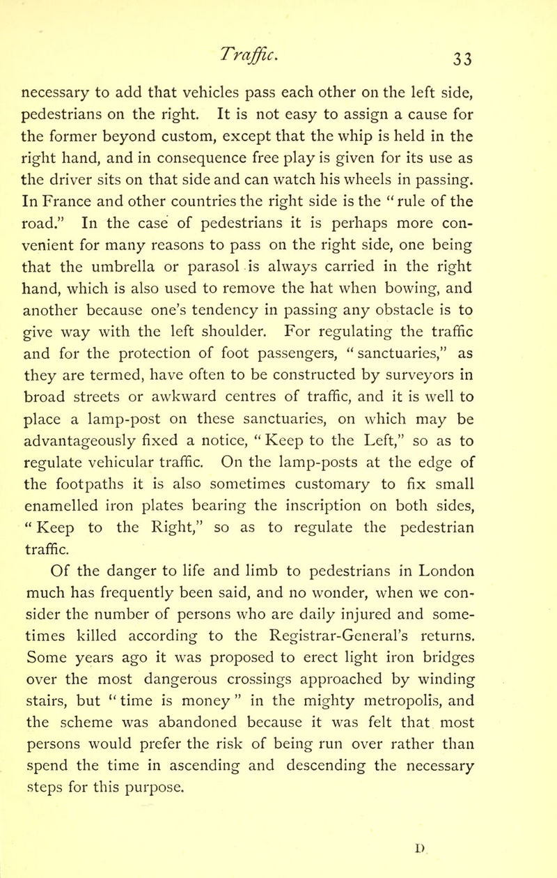 necessary to add that vehicles pass each other on the left side, pedestrians on the right. It is not easy to assign a cause for the former beyond custom, except that the whip is held in the right hand, and in consequence free play is given for its use as the driver sits on that side and can watch his wheels in passing. In France and other countries the right side is the  rule of the road. In the case of pedestrians it is perhaps more con- venient for many reasons to pass on the right side, one being that the umbrella or parasol is always carried in the right hand, which is also used to remove the hat when bowing, and another because one's tendency in passing any obstacle is to give way with the left shoulder. For regulating the traffic and for the protection of foot passengers,  sanctuaries, as they are termed, have often to be constructed by surveyors in broad streets or awkward centres of traffic, and it is well to place a lamp-post on these sanctuaries, on which may be advantageously fixed a notice,  Keep to the Left, so as to regulate vehicular traffic. On the lamp-posts at the edge of the footpaths it is also sometimes customary to fix small enamelled iron plates bearing the inscription on both sides,  Keep to the Right, so as to regulate the pedestrian traffic. Of the danger to life and limb to pedestrians in London much has frequently been said, and no wonder, when we con- sider the number of persons who are daily injured and some- times killed according to the Registrar-General's returns. Some years ago it was proposed to erect light iron bridges over the most dangerous crossings approached by winding stairs, but u time is money  in the mighty metropolis, and the scheme was abandoned because it was felt that most persons would prefer the risk of being run over rather than spend the time in ascending and descending the necessary steps for this purpose. i>
