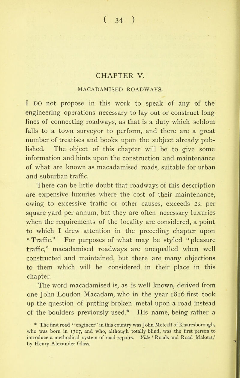 CHAPTER V. MACADAMISED ROADWAYS. I DO not propose in this work to speak of any of the engineering operations necessary to lay out or construct long lines of connecting roadways, as that is a duty which seldom falls to a town surveyor to perform, and there are a great number of treatises and books upon the subject already pub- lished. The object of this chapter will be to give some information and hints upon the construction and maintenance of what are known as macadamised roads, suitable for urban and suburban traffic. There can be little doubt that roadways of this description are expensive luxuries where the cost of their maintenance, owing to excessive traffic or other causes, exceeds 2s. per square yard per annum, but they are often necessary luxuries when the requirements of the locality are considered, a point to which I drew attention in the preceding chapter upon Traffic. For purposes of what may be styled pleasure traffic, macadamised roadways are unequalled when well constructed and maintained, but there are many objections to them which will be considered in their place in this chapter. The word macadamised is, as is well known, derived from one John Loudon Macadam, who in the year 1816 first took up the question of putting broken metal upon a road instead of the boulders previously used.* His name, being rather a * The first road engineer'' in this country was John Metcalf of Knaresborough, who was born in 1717, and who, although totally blind, was the first person to introduce a methodical system of road repairs. Vide ' Roads and Road Makers,' by Henry Alexander Glass.