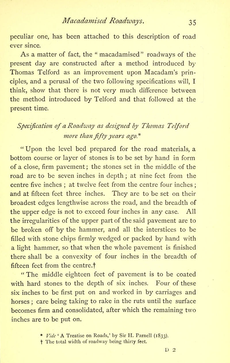 peculiar one, has been attached to this description of road ever since. As a matter of fact, the macadamised roadways of the present day are constructed after a method introduced by Thomas Telford as an improvement upon Macadam's prin- ciples, and a perusal of the two following specifications will, I think, show that there is not very much difference between the method introduced by Telford and that followed at the present time. Specification of a Roadway as designed by Thomas Telford more than fifty years ago* Upon the level bed prepared for the road materials, a bottom course or layer of stones is to be set by hand in form of a close, firm pavement; the stones set in the middle of the road are to be seven inches in depth; at nine feet from the centre five inches ; at twelve feet from the centre four inches ; and at fifteen feet three inches. They are to be set on their broadest edges lengthwise across the road, and the breadth of the upper edge is not to exceed four inches in any case. All the irregularities of the upper part of the said pavement are to be broken off by the hammer, and all the interstices to be filled with stone chips firmly wedged or packed by hand with a light hammer, so that when the whole pavement is finished there shall be a convexity of four inches in the breadth of fifteen feet from the centre.! rt The middle eighteen feet of pavement is to be coated with hard stones to the depth of six inches. Four of these six inches to be first put on and worked in by carriages and horses ; care being taking to rake in the ruts until the surface becomes firm and consolidated, after which the remaining two inches are to be put on. * Vide ' A Treatise on Roads,' by Sir H. Parnell (1833). t The total width of roadway being thirty feet. D 2