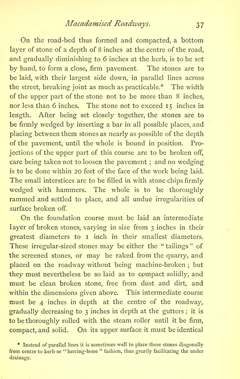 On the road-bed thus formed and compacted, a bottom layer of stone of a depth of 8 inches at the centre of the road, and gradually diminishing to 6 inches at the kerb, is to be set by hand, to form a close, firm pavement. The stones are to be laid, with their largest side down, in parallel lines across the street, breaking joint as much as practicable.* The width of the upper part of the stone not to be more than 8 inches, nor less than 6 inches. The stone not to exceed 15 inches in length. After being set closely together, the stones are to be firmly wedged by inserting a bar in all possible places, and placing between them stones as nearly as possible of the depth of the pavement, until the whole is bound in position. Pro- jections of the upper part of this course are to be broken off, care being taken not to loosen the pavement ; and no wedging is to be done within 20 feet of the face of the work being laid. The small interstices are to be filled in with stone chips firmly wedged with hammers. The whole is to be thoroughly rammed and settled to place, and all undue irregularities of surface broken off. On the foundation course must be laid an intermediate layer of broken stones, varying in size from 3 inches in their greatest diameters to 1 inch in their smallest diameters. These irregular-sized stones may be either the tailings of the screened stones, or may be raked from the quarry, and placed on the roadway without being machine-broken ; but they must nevertheless be so laid as to compact solidly, and must be clean broken stone, free from dust and dirt, and within the dimensions given above. This intermediate course must be 4 inches in depth at the centre of the roadway, gradually decreasing to 3 inches in depth at the gutters ; it is to be thoroughly rolled with the steam roller until it be firm, compact, and solid. On its upper surface it must be identical * Instead of parallel lines it is sometimes well to place these stones diagonally from centre to kerb or herring-bone fashion, thus greatly facilitating the under drainage.