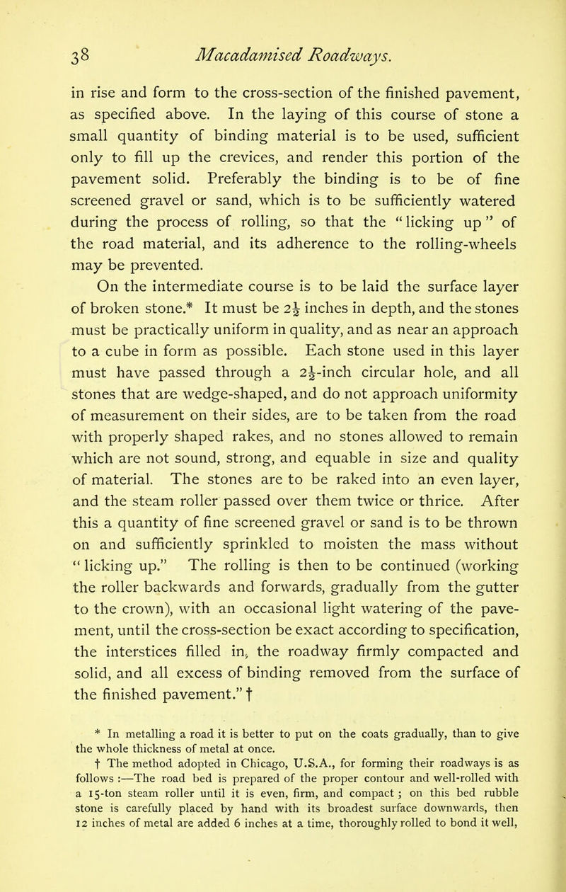 in rise and form to the cross-section of the finished pavement, as specified above. In the laying of this course of stone a small quantity of binding material is to be used, sufficient only to fill up the crevices, and render this portion of the pavement solid. Preferably the binding is to be of fine screened gravel or sand, which is to be sufficiently watered during the process of rolling, so that the licking up of the road material, and its adherence to the rolling-wheels may be prevented. On the intermediate course is to be laid the surface layer of broken stone.* It must be 2\ inches in depth, and the stones must be practically uniform in quality, and as near an approach to a cube in form as possible. Each stone used in this layer must have passed through a 2j-inch circular hole, and all stones that are wedge-shaped, and do not approach uniformity of measurement on their sides, are to be taken from the road with properly shaped rakes, and no stones allowed to remain which are not sound, strong, and equable in size and quality of material. The stones are to be raked into an even layer, and the steam roller passed over them twice or thrice. After this a quantity of fine screened gravel or sand is to be thrown on and sufficiently sprinkled to moisten the mass without licking up. The rolling is then to be continued (working the roller backwards and forwards, gradually from the gutter to the crown), with an occasional light watering of the pave- ment, until the cross-section be exact according to specification, the interstices filled in> the roadway firmly compacted and solid, and all excess of binding removed from the surface of the finished pavement. f * In metalling a road it is better to put on the coats gradually, than to give the whole thickness of metal at once. f The method adopted in Chicago, U.S.A., for forming their roadways is as follows :—The road bed is prepared of the proper contour and well-rolled with a 15-ton steam roller until it is even, firm, and compact ; on this bed rubble stone is carefully placed by hand with its broadest surface downwards, then