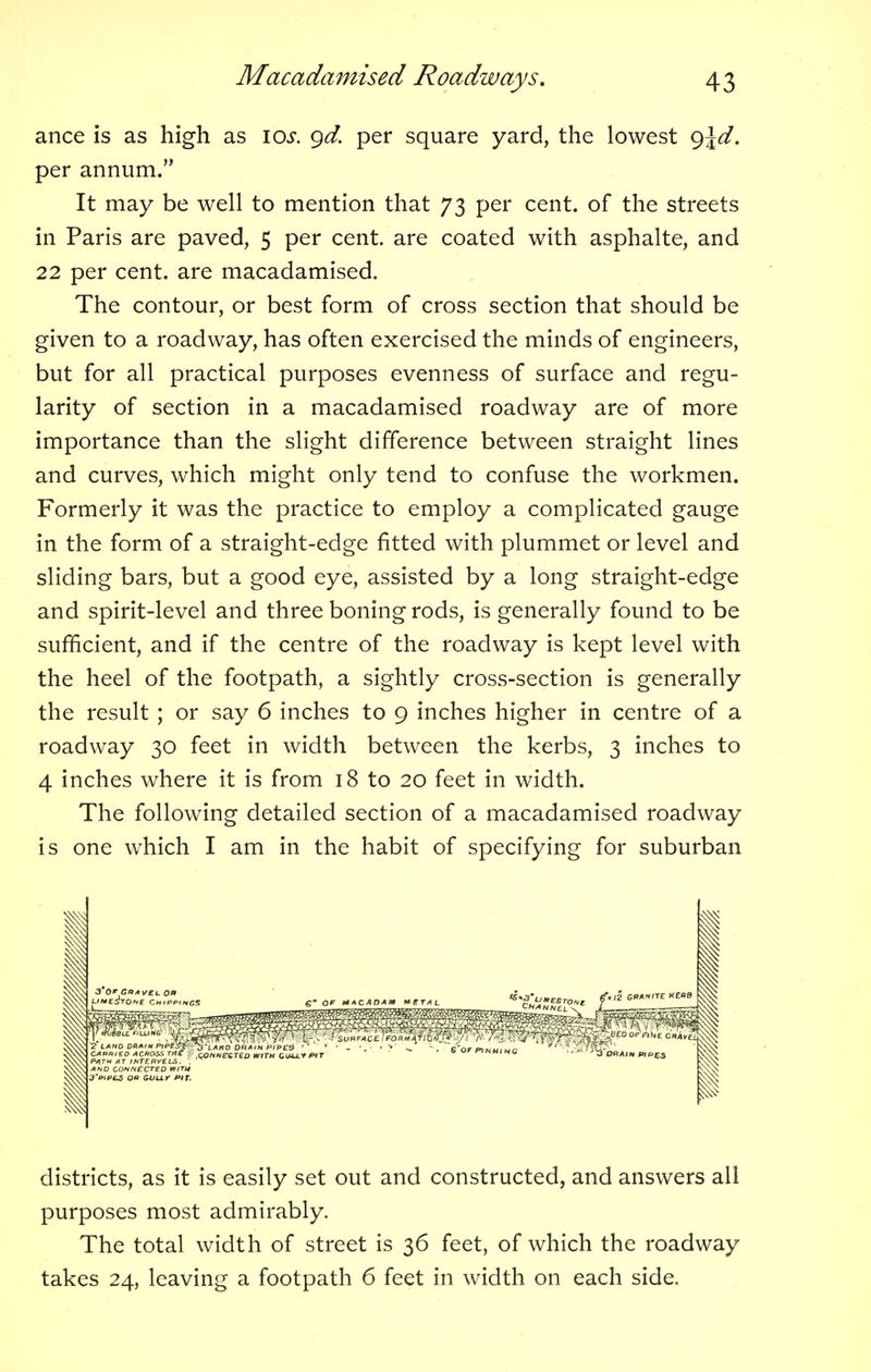 ance is as high as 10s. gd. per square yard, the lowest g\d. per annum. It may be well to mention that 73 per cent, of the streets in Paris are paved, 5 per cent, are coated with asphalte, and 22 per cent, are macadamised. The contour, or best form of cross section that should be given to a roadway, has often exercised the minds of engineers, but for all practical purposes evenness of surface and regu- larity of section in a macadamised roadway are of more importance than the slight difference between straight lines and curves, which might only tend to confuse the workmen. Formerly it was the practice to employ a complicated gauge in the form of a straight-edge fitted with plummet or level and sliding bars, but a good eye, assisted by a long straight-edge and spirit-level and three boning rods, is generally found to be sufficient, and if the centre of the roadway is kept level with the heel of the footpath, a sightly cross-section is generally the result ; or say 6 inches to 9 inches higher in centre of a roadway 30 feet in width between the kerbs, 3 inches to 4 inches where it is from 18 to 20 feet in width. The following detailed section of a macadamised roadway is one which I am in the habit of specifying for suburban districts, as it is easily set out and constructed, and answers all purposes most admirably. The total width of street is 36 feet, of which the roadway takes 24, leaving a footpath 6 feet in width on each side.