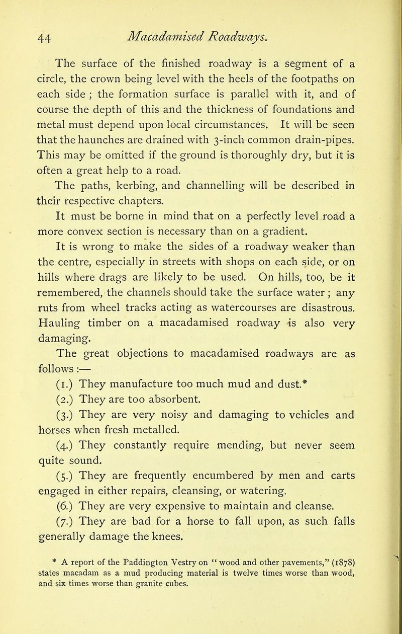 The surface of the finished roadway is a segment of a circle, the crown being level with the heels of the footpaths on each side ; the formation surface is parallel with it, and of course the depth of this and the thickness of foundations and metal must depend upon local circumstances. It will be seen that the haunches are drained with 3-inch common drain-pipes. This may be omitted if the ground is thoroughly dry, but it is often a great help to a road. The paths, kerbing, and channelling will be described in their respective chapters. It must be borne in mind that on a perfectly level road a more convex section is necessary than on a gradient. It is wrong to make the sides of a roadway weaker than the centre, especially in streets with shops on each side, or on hills where drags are likely to be used. On hills, too, be it remembered, the channels should take the surface water; any ruts from wheel tracks acting as watercourses are disastrous. Hauling timber on a macadamised roadway is also very damaging. The great objections to macadamised roadways are as follows :— (1.) They manufacture too much mud and dust* (2.) They are too absorbent. (3.) They are very noisy and damaging to vehicles and horses when fresh metalled. (4.) They constantly require mending, but never seem quite sound. (5.) They are frequently encumbered by men and carts engaged in either repairs, cleansing, or watering. (6.) They are very expensive to maintain and cleanse. (7.) They are bad for a horse to fall upon, as such falls generally damage the knees. * A report of the Paddington Vestry on wood and other pavements, (1878) states macadam as a mud producing material is twelve times worse than wood, and six times worse than granite cubes.