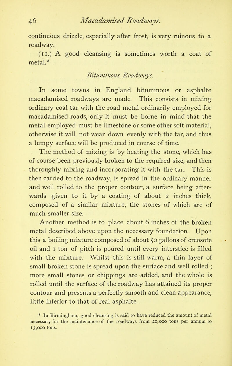 continuous drizzle, especially after frost, is very ruinous to a roadway. (u.) A good cleansing is sometimes worth a coat of metal.* Bituminous Roadways. In some towns in England bituminous or asphalte macadamised roadways are made. This consists in mixing ordinary coal tar with the road metal ordinarily employed for macadamised roads, only it must be borne in mind that the metal employed must be limestone or some other soft material, otherwise it will not wear down evenly with the tar, and thus a lumpy surface will be produced in course of time. The method of mixing is by heating the stone, which has of course been previously broken to the required size, and then thoroughly mixing and incorporating it with the tar. This is then carried to the roadway, is spread in the ordinary manner and well rolled to the proper contour, a surface being after- wards given to it by a coating of about 2 inches thick, composed of a similar mixture, the stones of which are of much smaller size. Another method is to place about 6 inches of the broken metal described above upon the necessary foundation. Upon this a boiling mixture composed of about 50 gallons of creosote oil and 1 ton of pitch is poured until every interstice is filled with the mixture. Whilst this is still warm, a thin layer of small broken stone is spread upon the surface and well rolled ; more small stones or chippings are added, and the whole is rolled until the surface of the roadway has attained its proper contour and presents a perfectly smooth and clean appearance, little inferior to that of real asphalte. * In Birmingham, good cleansing is said to have reduced the amount of metal necessary for the maintenance of the roadways from 20,000 tons per annum to 13,000 tons.