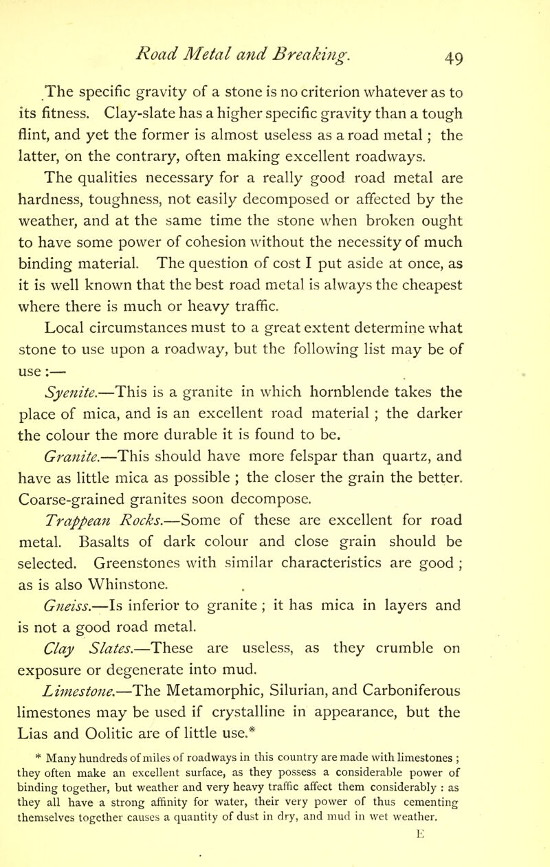 The specific gravity of a stone is no criterion whatever as to its fitness. Clay-slate has a higher specific gravity than a tough flint, and yet the former is almost useless as a road metal; the latter, on the contrary, often making excellent roadways. The qualities necessary for a really good road metal are hardness, toughness, not easily decomposed or affected by the weather, and at the same time the stone when broken ought to have some power of cohesion without the necessity of much binding material. The question of cost I put aside at once, as it is well known that the best road metal is always the cheapest where there is much or heavy traffic. Local circumstances must to a great extent determine what stone to use upon a roadway, but the following list may be of use:— Syenite.—This is a granite in which hornblende takes the place of mica, and is an excellent road material ; the darker the colour the more durable it is found to be. Granite.—This should have more felspar than quartz, and have as little mica as possible ; the closer the grain the better. Coarse-grained granites soon decompose. Trappean Rocks.—Some of these are excellent for road metal. Basalts of dark colour and close grain should be selected. Greenstones with similar characteristics are good ; as is also Whinstone. Gneiss.—Is inferior to granite ; it has mica in layers and is not a good road metal. Clay Slates.—These are useless, as they crumble on exposure or degenerate into mud. Limestone.—The Metamorphic, Silurian, and Carboniferous limestones may be used if crystalline in appearance, but the Lias and Oolitic are of little use.* * Many hundreds of miles of roadways in this country are made with limestones ; they often make an excellent surface, as they possess a considerable power of binding together, but weather and very heavy traffic affect them considerably : as they all have a strong affinity for water, their very power of thus cementing themselves together causes a quantity of dust in dry, and mud in wet weather. E
