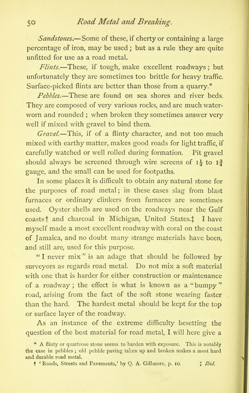 Sandstones.— Some of these, if cherty or containing a large percentage of iron, may be used ; but as a rule they are quite unfitted for use as a road metal. Flints.—These, if tough, make excellent roadways; but unfortunately they are sometimes too brittle for heavy traffic. Surface-picked flints are better than those from a quarry.* Pebbles.—These are found on sea shores and river beds. They are composed of very various rocks, and are much water- worn and rounded ; when broken they sometimes answer very well if mixed with gravel to bind them. Gravel.—This, if of a flinty character, and not too much mixed with earthy matter, makes good roads for light traffic, if carefully watched or well rolled during formation. Pit gravel should always be screened through wire screens of ij to ij gauge, and the small can be used for footpaths. In some places it is difficult to obtain any natural stone for the purposes of road metal; in these cases slag from blast furnaces or ordinary clinkers from furnaces are sometimes used. Oyster shells are used on the roadways near the Gulf coasts f and charcoal in Michigan, United States.^ I have myself made a most excellent roadway with coral on the coast of Jamaica, and no doubt many strange materials have been, and still are, used for this purpose.  I never mix  is an adage that should be followed by surveyors as regards road metal. Do not mix a soft material with one that is harder for either construction or maintenance of a roadway ; the effect is what is known as a  bumpy  road, arising from the fact of the soft stone wearing faster than the hard. The hardest metal should be kept for the top or surface layer of the roadway. As an instance of the extreme difficulty besetting the question of the best material for road metal, I will here give a * A flinty or quartzose stone seems to harden with exposure. This is notably the case in pebbles ; old pebble paving taken up and broken makes a most hard and durable road metal.