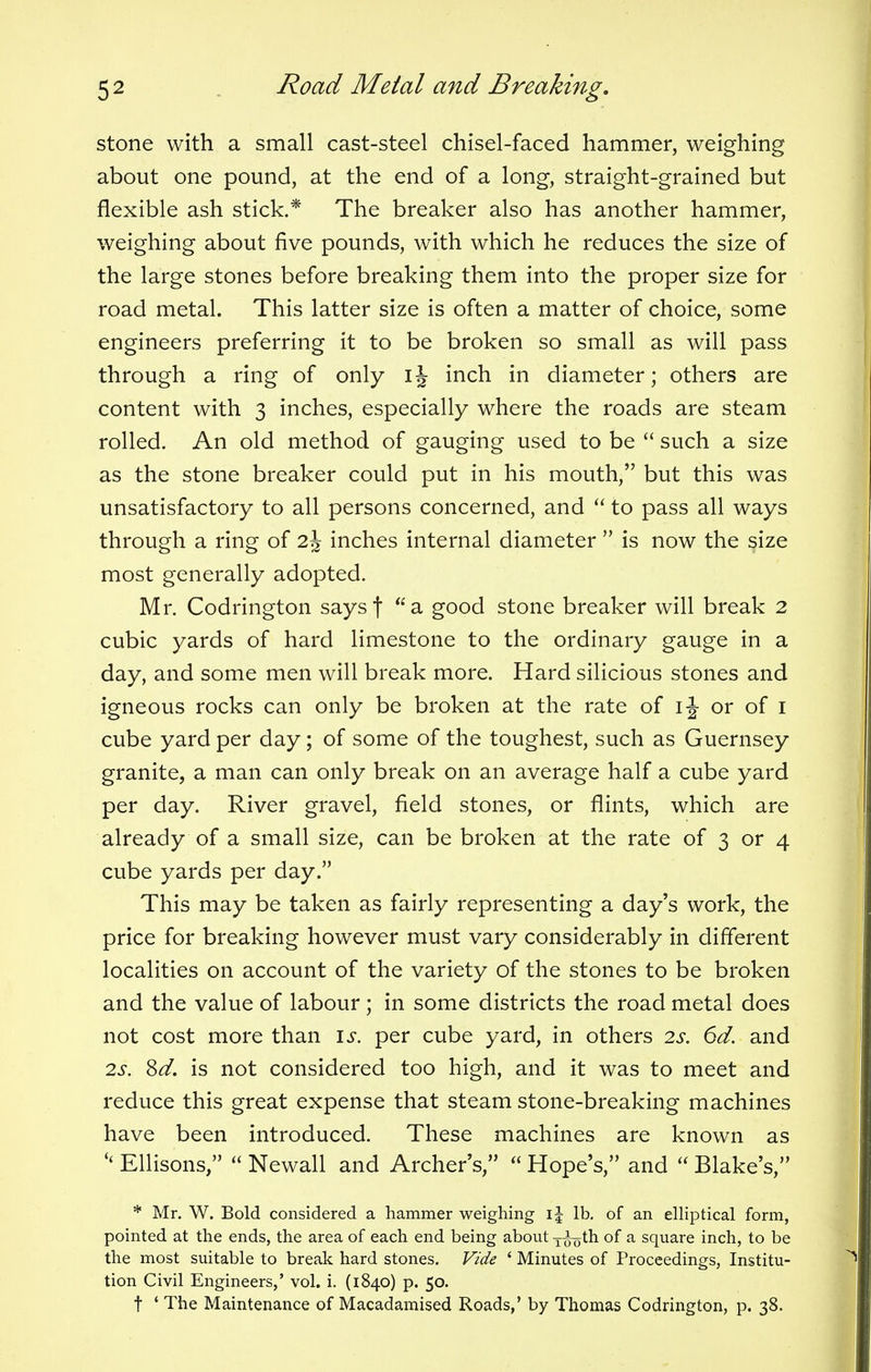 stone with a small cast-steel chisel-faced hammer, weighing about one pound, at the end of a long, straight-grained but flexible ash stick.* The breaker also has another hammer, weighing about five pounds, with which he reduces the size of the large stones before breaking them into the proper size for road metal. This latter size is often a matter of choice, some engineers preferring it to be broken so small as will pass through a ring of only ij inch in diameter; others are content with 3 inches, especially where the roads are steam rolled. An old method of gauging used to be  such a size as the stone breaker could put in his mouth, but this was unsatisfactory to all persons concerned, and  to pass all ways through a ring of 2\ inches internal diameter  is now the size most generally adopted. Mr. Codrington saysj a good stone breaker will break 2 cubic yards of hard limestone to the ordinary gauge in a day, and some men will break more. Hard silicious stones and igneous rocks can only be broken at the rate of 1 \ or of 1 cube yard per day; of some of the toughest, such as Guernsey granite, a man can only break on an average half a cube yard per day. River gravel, field stones, or flints, which are already of a small size, can be broken at the rate of 3 or 4 cube yards per day. This may be taken as fairly representing a day's work, the price for breaking however must vary considerably in different localities on account of the variety of the stones to be broken and the value of labour; in some districts the road metal does not cost more than is. per cube yard, in others 2s. 6d. and 2s. Sd. is not considered too high, and it was to meet and reduce this great expense that steam stone-breaking machines have been introduced. These machines are known as '< Ellisons,  Newall and Archers,  Hope's, and  Blake's, * Mr. W. Bold considered a hammer weighing i| lb. of an elliptical form, pointed at the ends, the area of each end being about xtjoth of a square inch, to be the most suitable to break hard stones. Vide ' Minutes of Proceedings, Institu- tion Civil Engineers,' vol. i. (1840) p. 50. t ' The Maintenance of Macadamised Roads,' by Thomas Codrington, p. 38.