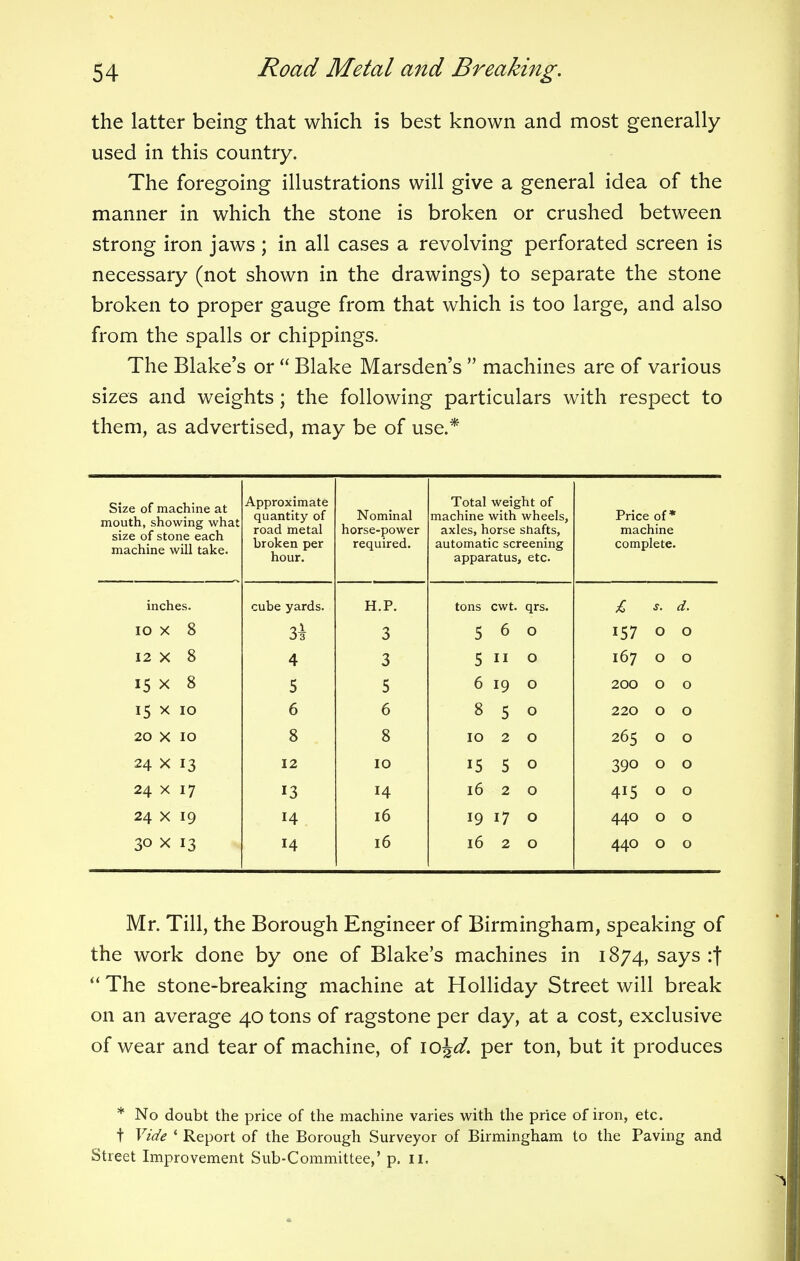 the latter being that which is best known and most generally used in this country. The foregoing illustrations will give a general idea of the manner in which the stone is broken or crushed between strong iron jaws ; in all cases a revolving perforated screen is necessary (not shown in the drawings) to separate the stone broken to proper gauge from that which is too large, and also from the spalls or chippings. The Blake's or Blake Marsden's machines are of various sizes and weights; the following particulars with respect to them, as advertised, may be of use.* Size of machine at mouth, showing what size of stone each machine will take. Approximate quantity of road metal broken per hour. Nominal horse-power required. Total weight of machine with wheels, axles, horse shafts, automatic screening apparatus, etc. Price of* machine complete. inches. cube yards. H.P. tons cwt. qrs. £ s. d. 10 X 8 3^ 3 5 6 O 157 0 0 12 X 8 4 3 5 O 167 0 0 15 x 8 5 5 6 19 O 200 0 0 15 x 10 6 6 8 5 O 220 0 0 20 x 10 8 8 10 2 O 265 0 0 24 x 13 12 10 15 5 O 39o 0 0 24 x 17 13 14 16 2 O 415 0 0 24 x 19 14 16 19 i7 O 440 0 0 30 x 13 14 16 16 2 O 440 0 0 Mr. Till, the Borough Engineer of Birmingham, speaking of the work done by one of Blake's machines in 1874, says :f The stone-breaking machine at Holliday Street will break on an average 40 tons of ragstone per day, at a cost, exclusive of wear and tear of machine, of \o\d. per ton, but it produces * No doubt the price of the machine varies with the price of iron, etc. t Vide ' Report of the Borough Surveyor of Birmingham to the Paving and Street Improvement Sub-Committee,' p. II.