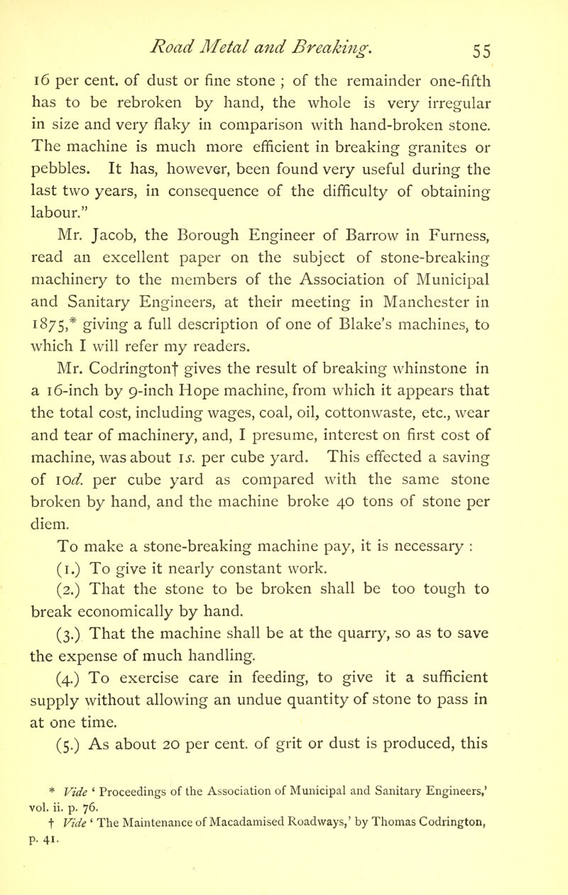 16 per cent, of dust or fine stone ; of the remainder one-fifth has to be rebroken by hand, the whole is very irregular in size and very flaky in comparison with hand-broken stone. The machine is much more efficient in breaking granites or pebbles. It has, however, been found very useful during the last two years, in consequence of the difficulty of obtaining labour. Mr. Jacob, the Borough Engineer of Barrow in Furness, read an excellent paper on the subject of stone-breaking machinery to the members of the Association of Municipal and Sanitary Engineers, at their meeting in Manchester in 1875,* giymg a full description of one of Blake's machines, to which I will refer my readers. Mr. Codringtont gives the result of breaking whinstone in a 16-inch by 9-inch Hope machine, from which it appears that the total cost, including wages, coal, oil, cottonwaste, etc., wear and tear of machinery, and, I presume, interest on first cost of machine, was about is. per cube yard. This effected a saving of \od. per cube yard as compared with the same stone broken by hand, and the machine broke 40 tons of stone per diem. To make a stone-breaking machine pay, it is necessary : (1.) To give it nearly constant work. (2.) That the stone to be broken shall be too tough to break economically by hand. (3.) That the machine shall be at the quarry, so as to save the expense of much handling. (4.) To exercise care in feeding, to give it a sufficient supply without allowing an undue quantity of stone to pass in at one time. (5.) As about 20 per cent, of grit or dust is produced, this * Vide 1 Proceedings of the Association of Municipal and Sanitary Engineers,' vol. ii. p. 76. t Vide ' The Maintenance of Macadamised Roadways,' by Thomas Codrington, p. 41.