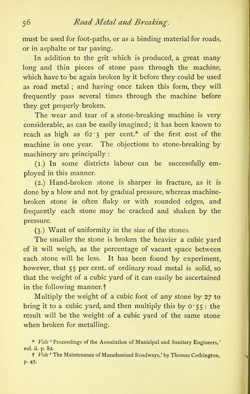 must be used for foot-paths, or as a binding material for roads, or in asphalte or tar paving. In addition to the grit which is produced, a great many long and thin pieces of stone pass through the machine, which have to be again broken by it before they could be used as road metal ; and having once taken this form, they will frequently pass several times through the machine before they get properly broken. The wear and tear of a stone-breaking machine is very considerable, as can be easily imagined; it has been known to reach as high as 62*5 per cent.* of the first cost of the machine in one year. The objections to stone-breaking by machinery are principally : (1.) In some districts labour can be successfully em- ployed in this manner. (2.) Hand-broken stone is sharper in fracture, as it is done by a blow and not by gradual pressure, whereas machine- broken stone is often flaky or with rounded edges, and frequently each stone may be cracked and shaken by the pressure. (3.) Want of uniformity in the size of the stones. The smaller the stone is broken the heavier a cubic yard of it will weigh, as the percentage of vacant space between each stone will be less. It has been found by experiment, however, that 55 per cent, of ordinary road metal is solid, so that the weight of a cubic yard of it can easily be ascertained in the following manner, f Multiply the weight of a cubic foot of any stone by 27 to bring it to a cubic yard, and then multiply this by 0*55 : the result will be the weight of a cubic yard of the same stone when broken for metalling. * Vide * Proceedings of the Association of Municipal and Sanitary Engineers,' vol. ii. p. 82. t Vide ' The Maintenance of Macadamised Roadways,' by Thomas Codrington, P- 45-