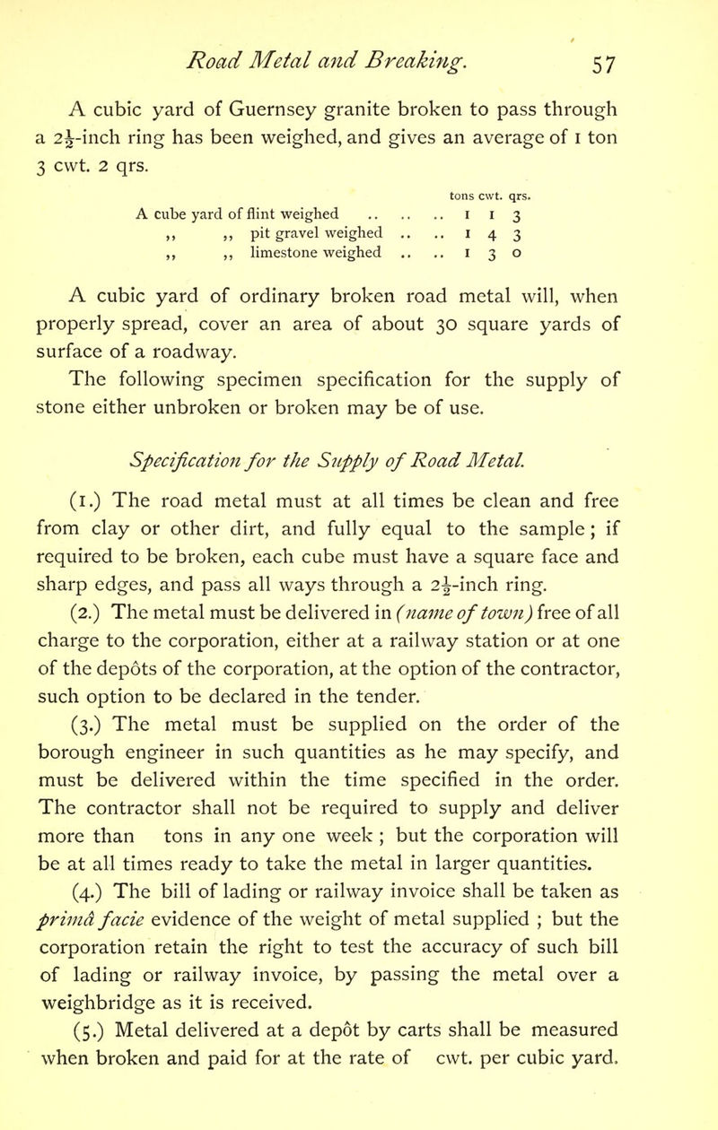 A cubic yard of Guernsey granite broken to pass through a 2 J-inch ring has been weighed, and gives an average of 1 ton 3 cwt. 2 qrs. A cubic yard of ordinary broken road metal will, when properly spread, cover an area of about 30 square yards of surface of a roadway. The following specimen specification for the supply of stone either unbroken or broken may be of use. (1.) The road metal must at all times be clean and free from clay or other dirt, and fully equal to the sample; if required to be broken, each cube must have a square face and sharp edges, and pass all ways through a 2^-inch ring. (2.) The metal must be delivered in (name of town) free of all charge to the corporation, either at a railway station or at one of the depots of the corporation, at the option of the contractor, such option to be declared in the tender. (3.) The metal must be supplied on the order of the borough engineer in such quantities as he may specify, and must be delivered within the time specified in the order. The contractor shall not be required to supply and deliver more than tons in any one week ; but the corporation will be at all times ready to take the metal in larger quantities. (4.) The bill of lading or railway invoice shall be taken as prima facie evidence of the weight of metal supplied ; but the corporation retain the right to test the accuracy of such bill of lading or railway invoice, by passing the metal over a weighbridge as it is received. (5.) Metal delivered at a depot by carts shall be measured when broken and paid for at the rate of cwt. per cubic yard. tons cwt. qrs. A cube yard of flint weighed ,, ,, pit gravel weighed ,, limestone weighed 1 1 3 1 4 3 1 3 o Specification for the Supply of Road Metal.