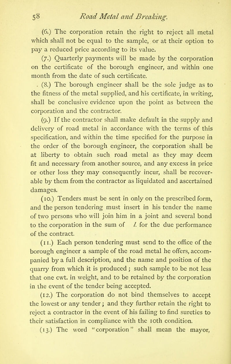 (6.) The corporation retain the right to reject all metal which shall not be equal to the sample, or at their option to pay a reduced price according to its value. (7.) Quarterly payments will be made by the corporation on the certificate of the borough engineer, and within one month from the date of such certificate. . (8.) The borough engineer shall be the sole judge as to the fitness of the metal supplied, and his certificate, in writing, shall be conclusive evidence upon the point as between the corporation and the contractor. (9.) If the contractor shall make default in the supply and delivery of road metal in accordance with the terms of this specification, and within the time specified for the purpose in the order of the borough engineer, the corporation shall be at liberty to obtain such road metal as they may deem fit and necessary from another source, and any excess in price or other loss they may consequently incur, shall be recover- able by them from the contractor as liquidated and ascertained damages. (10.) Tenders must be sent in only on the prescribed form, and the person tendering must insert in his tender the name of two persons who will join him in a joint and several bond to the corporation in the sum of /. for the due performance of the contract. (11.) Each person tendering must send to the office of the borough engineer a sample of the road metal he offers, accom- panied by a full description, and the name and position of the quarry from which it is produced ; such sample to be not less that one cwt. in weight, and to be retained by the corporation in the event of the tender being accepted. (12.) The corporation do not bind themselves to accept the lowest or any tender; and they further retain the right to reject a contractor in the event of his failing to find sureties to their satisfaction in compliance with the 10th condition. (13.) The word corporation shall mean the mayor,