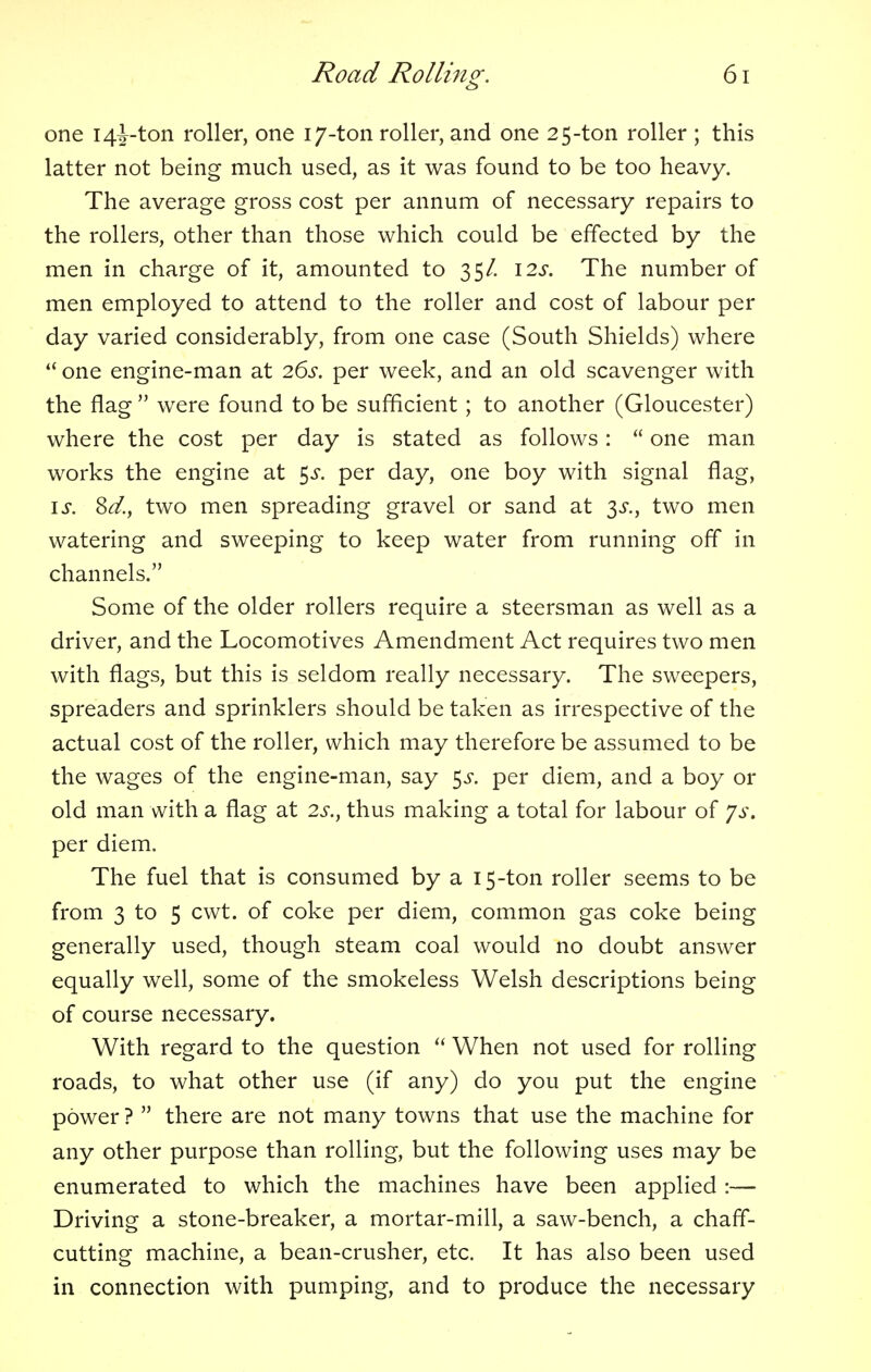 one i4J-ton roller, one 17-ton roller, and one 2 5-ton roller ; this latter not being much used, as it was found to be too heavy. The average gross cost per annum of necessary repairs to the rollers, other than those which could be effected by the men in charge of it, amounted to 35/. 12s. The number of men employed to attend to the roller and cost of labour per day varied considerably, from one case (South Shields) where one engine-man at 26s. per week, and an old scavenger with the flag were found to be sufficient; to another (Gloucester) where the cost per day is stated as follows: one man works the engine at $s. per day, one boy with signal flag, is. Sd., two men spreading gravel or sand at 3^., two men watering and sweeping to keep water from running off in channels. Some of the older rollers require a steersman as well as a driver, and the Locomotives Amendment Act requires two men with flags, but this is seldom really necessary. The sweepers, spreaders and sprinklers should be taken as irrespective of the actual cost of the roller, which may therefore be assumed to be the wages of the engine-man, say 5^. per diem, and a boy or old man with a flag at 2s., thus making a total for labour of ys. per diem. The fuel that is consumed by a 15-ton roller seems to be from 3 to 5 cwt. of coke per diem, common gas coke being generally used, though steam coal would no doubt answer equally well, some of the smokeless Welsh descriptions being of course necessary. With regard to the question When not used for rolling roads, to what other use (if any) do you put the engine power ? there are not many towns that use the machine for any other purpose than rolling, but the following uses may be enumerated to which the machines have been applied :— Driving a stone-breaker, a mortar-mill, a saw-bench, a chaff- cutting machine, a bean-crusher, etc. It has also been used in connection with pumping, and to produce the necessary