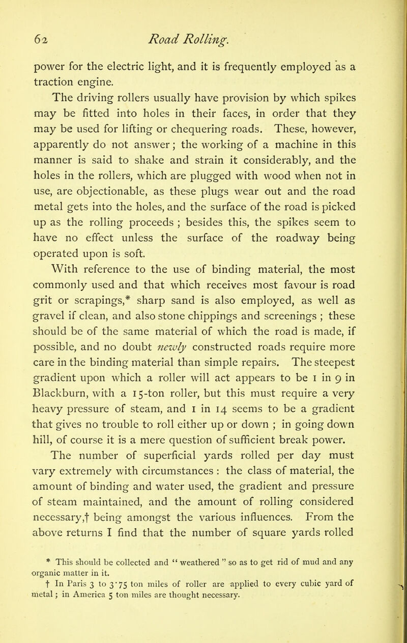 power for the electric light, and it is frequently employed as a traction engine. The driving rollers usually have provision by which spikes may be fitted into holes in their faces, in order that they may be used for lifting or chequering roads. These, however, apparently do not answer; the working of a machine in this manner is said to shake and strain it considerably, and the holes in the rollers, which are plugged with wood when not in use, are objectionable, as these plugs wear out and the road metal gets into the holes, and the surface of the road is picked up as the rolling proceeds ; besides this, the spikes seem to have no effect unless the surface of the roadway being operated upon is soft. With reference to the use of binding material, the most commonly used and that which receives most favour is road grit or scrapings,* sharp sand is also employed, as well as gravel if clean, and also stone chippings and screenings ; these should be of the same material of which the road is made, if possible, and no doubt newly constructed roads require more care in the binding material than simple repairs. The steepest gradient upon which a roller will act appears to be I in 9 in Blackburn, with a 15-ton roller, but this must require a very heavy pressure of steam, and I in 14 seems to be a gradient that gives no trouble to roll either up or down ; in going down hill, of course it is a mere question of sufficient break power. The number of superficial yards rolled per day must vary extremely with circumstances : the class of material, the amount of binding and water used, the gradient and pressure of steam maintained, and the amount of rolling considered necessary ,f being amongst the various influences. From the above returns I find that the number of square yards rolled * This should be collected and  weathered  so as to get rid of mud and any organic matter in it. t In Paris 3 to 3-75 ton miles of roller are applied to every cubic yard of metal; in America 5 ton miles are thought necessary.