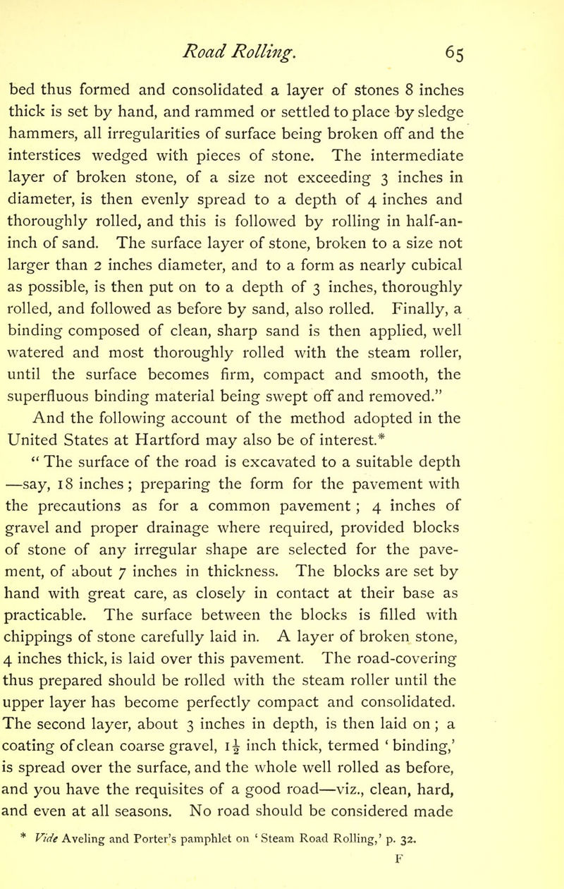 bed thus formed and consolidated a layer of stones 8 inches thick is set by hand, and rammed or settled to place by sledge hammers, all irregularities of surface being broken off and the interstices wedged with pieces of stone. The intermediate layer of broken stone, of a size not exceeding 3 inches in diameter, is then evenly spread to a depth of 4 inches and thoroughly rolled, and this is followed by rolling in half-an- inch of sand. The surface layer of stone, broken to a size not larger than 2 inches diameter, and to a form as nearly cubical as possible, is then put on to a depth of 3 inches, thoroughly rolled, and followed as before by sand, also rolled. Finally, a binding composed of clean, sharp sand is then applied, well watered and most thoroughly rolled with the steam roller, until the surface becomes firm, compact and smooth, the superfluous binding material being swept off and removed. And the following account of the method adopted in the United States at Hartford may also be of interest* The surface of the road is excavated to a suitable depth —say, 18 inches; preparing the form for the pavement with the precautions as for a common pavement ; 4 inches of gravel and proper drainage where required, provided blocks of stone of any irregular shape are selected for the pave- ment, of about 7 inches in thickness. The blocks are set by hand with great care, as closely in contact at their base as practicable. The surface between the blocks is filled with chippings of stone carefully laid in. A layer of broken stone, 4 inches thick, is laid over this pavement The road-covering thus prepared should be rolled with the steam roller until the upper layer has become perfectly compact and consolidated. The second layer, about 3 inches in depth, is then laid on ; a coating of clean coarse gravel, 1^ inch thick, termed 'binding,' is spread over the surface, and the whole well rolled as before, and you have the requisites of a good road—viz., clean, hard, and even at all seasons. No road should be considered made * Vide Aveling and Porter's pamphlet on ' Steam Road Rolling,' p. 32. F