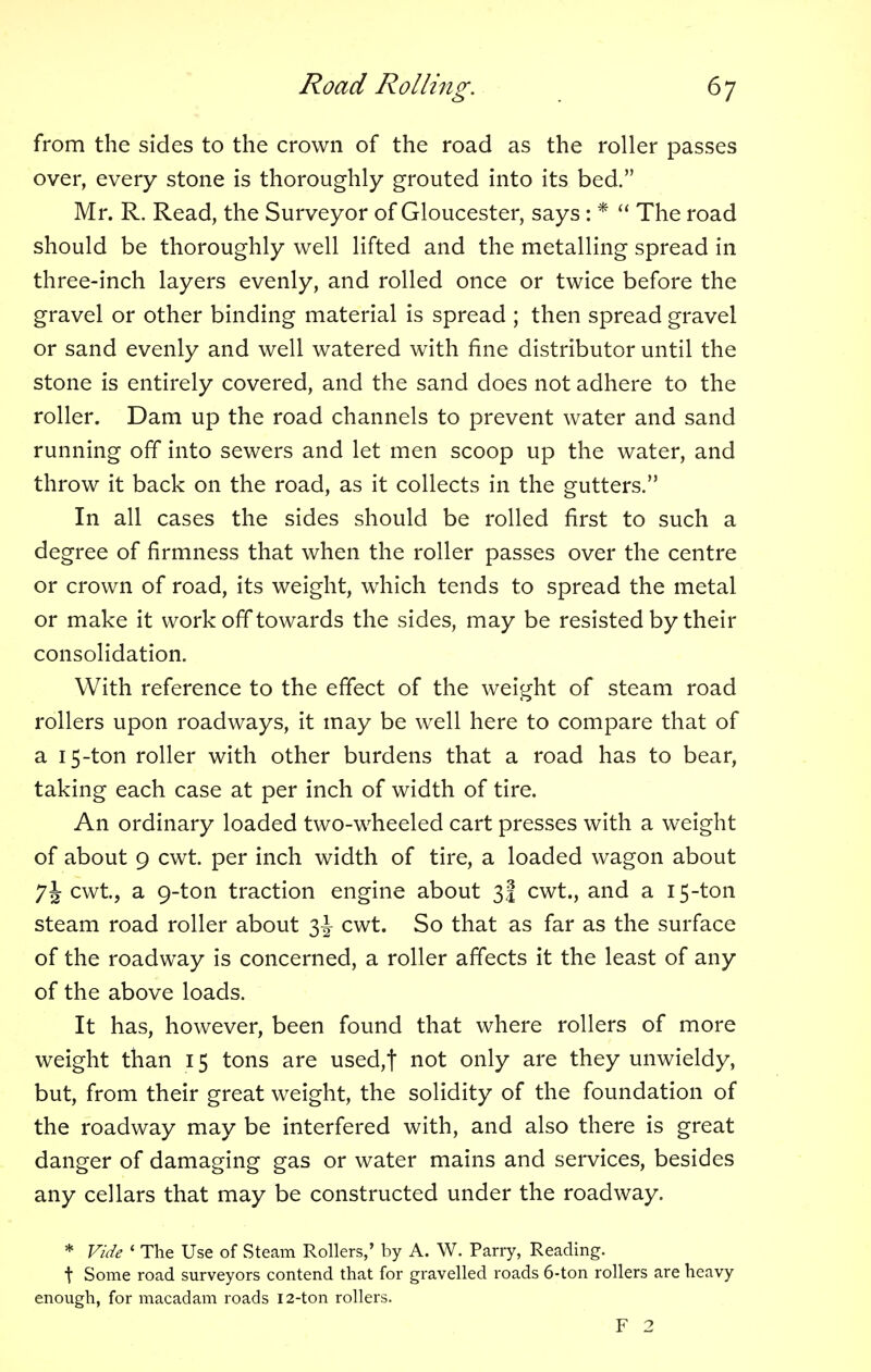 from the sides to the crown of the road as the roller passes over, every stone is thoroughly grouted into its bed. Mr. R. Read, the Surveyor of Gloucester, says : *  The road should be thoroughly well lifted and the metalling spread in three-inch layers evenly, and rolled once or twice before the gravel or other binding material is spread ; then spread gravel or sand evenly and well watered with fine distributor until the stone is entirely covered, and the sand does not adhere to the roller. Dam up the road channels to prevent water and sand running off into sewers and let men scoop up the water, and throw it back on the road, as it collects in the gutters. In all cases the sides should be rolled first to such a degree of firmness that when the roller passes over the centre or crown of road, its weight, which tends to spread the metal or make it work off towards the sides, may be resisted by their consolidation. With reference to the effect of the weight of steam road rollers upon roadways, it may be well here to compare that of a 15-ton roller with other burdens that a road has to bear, taking each case at per inch of width of tire. An ordinary loaded two-wheeled cart presses with a weight of about 9 cwt. per inch width of tire, a loaded wagon about 7J cwt, a 9-ton traction engine about 3! cwt., and a 15-ton steam road roller about 3^ cwt. So that as far as the surface of the roadway is concerned, a roller affects it the least of any of the above loads. It has, however, been found that where rollers of more weight than 15 tons are used,t not only are they unwieldy, but, from their great weight, the solidity of the foundation of the roadway may be interfered with, and also there is great danger of damaging gas or water mains and services, besides any cellars that may be constructed under the roadway. * Vide ' The Use of Steam Rollers,' by A. W. Parry, Reading, t Some road surveyors contend that for gravelled roads 6-ton rollers are heavy enough, for macadam roads 12-ton rollers. F 2