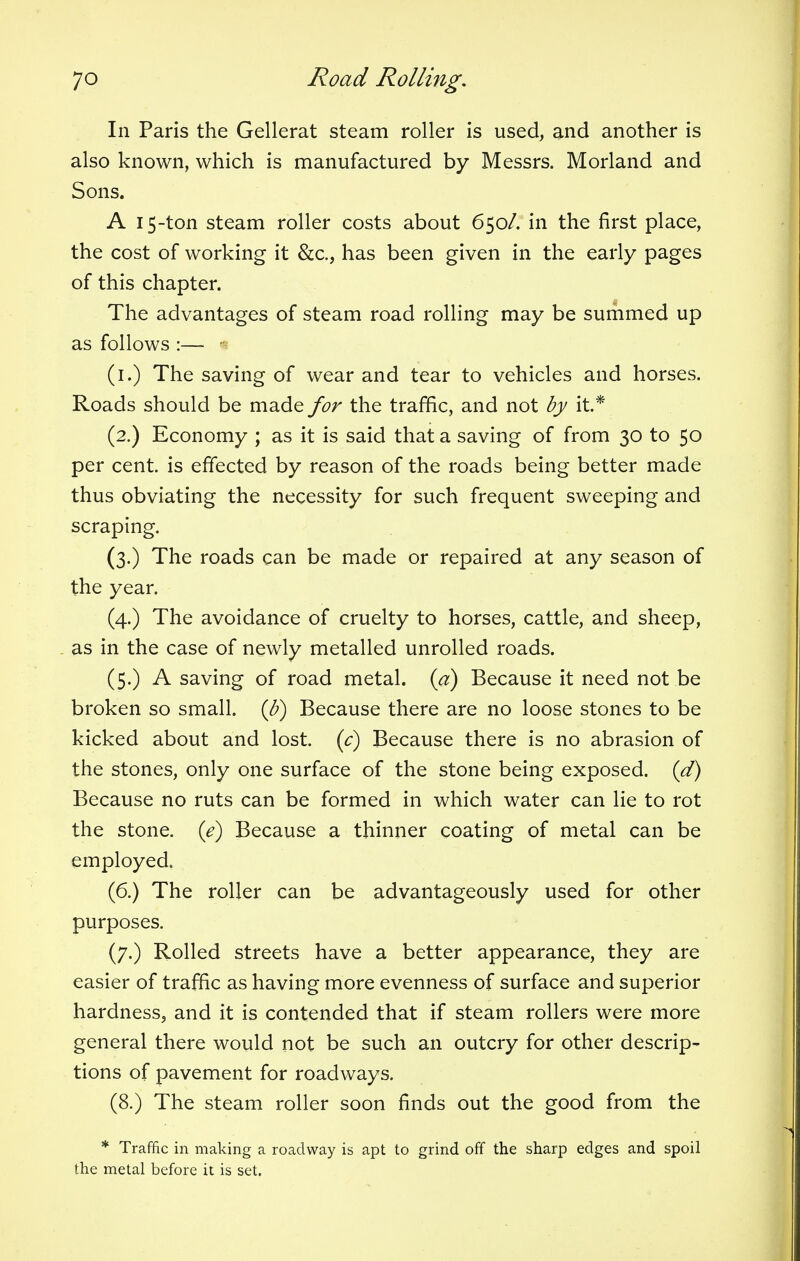 In Paris the Gellerat steam roller is used, and another is also known, which is manufactured by Messrs. Morland and Sons. A 15-ton steam roller costs about 650/. in the first place, the cost of working it &c, has been given in the early pages of this chapter. The advantages of steam road rolling may be summed up as follows :— - (1.) The saving of wear and tear to vehicles and horses. Roads should be made for the traffic, and not by it* (2.) Economy ; as it is said that a saving of from 30 to 50 per cent, is effected by reason of the roads being better made thus obviating the necessity for such frequent sweeping and scraping. (3.) The roads can be made or repaired at any season of the year. (4.) The avoidance of cruelty to horses, cattle, and sheep, as in the case of newly metalled unrolled roads. (5.) A saving of road metal, {a) Because it need not be broken so small, (b) Because there are no loose stones to be kicked about and lost, (c) Because there is no abrasion of the stones, only one surface of the stone being exposed, (d) Because no ruts can be formed in which water can lie to rot the stone, (e) Because a thinner coating of metal can be employed. (6.) The roller can be advantageously used for other purposes. (7.) Rolled streets have a better appearance, they are easier of traffic as having more evenness of surface and superior hardness, and it is contended that if steam rollers were more general there would not be such an outcry for other descrip- tions of pavement for roadways. (8.) The steam roller soon finds out the good from the * Traffic in making a roadway is apt to grind off the sharp edges and spoil the metal before it is set.