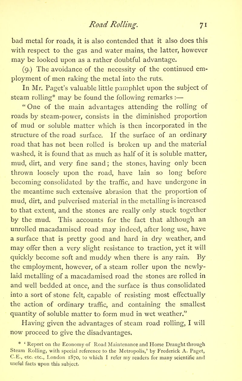 bad metal for roads, it is also contended that it also does this with respect to the gas and water mains, the latter, however may be looked upon as a rather doubtful advantage. (9.) The avoidance of the necessity of the continued em- ployment of men raking the metal into the ruts. In Mr. Paget's valuable little pamphlet upon the subject of steam rolling* may be found the following remarks :—  One of the main advantages attending the rolling of roads by steam-power, consists in the diminished proportion of mud or soluble matter which is then incorporated in the structure of the road surface. If the surface of an ordinary road that has net been rolled is broken up and the material washed, it is found that as much as half of it is soluble matter, mud, dirt, and very fine sand; the stones, having only been thrown loosely upon the road, have lain so long before becoming consolidated by the traffic, and have undergone in the meantime such extensive abrasion that the proportion of mud, dirt, and pulverised material in the metalling is increased to that extent, and the stones are really only stuck together by the mud. This accounts for the fact that although an unrolled macadamised road may indeed, after long use, have a surface that is pretty good and hard in dry weather, and may offer then a very slight resistance to traction, yet it will quickly become soft and muddy when there is any rain. By the employment, however, of a steam roller upon the newly- laid metalling of a macadamised road the stones are rolled in and well bedded at once, and the surface is thus consolidated into a sort of stone felt, capable of resisting most effectually the action of ordinary traffic, and containing the smallest quantity of soluble matter to form mud in wet weather. Having given the advantages of steam road rolling, I will now proceed to give the disadvantages. * ' Report on the Economy of Road Maintenance and Horse Draught through Steam Rolling, with special reference to the Metropolis,' by Frederick A. Paget, C.E., etc. etc., London 1870, to which I refer my readers for many scientific and useful facts upon this subject.