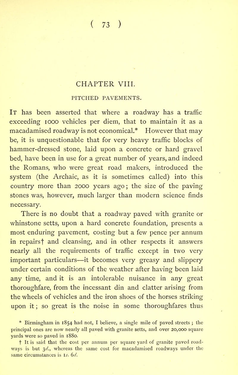 CHAPTER VIII. PITCHED PAVEMENTS. It has been asserted that where a roadway has a traffic exceeding iooo vehicles per diem, that to maintain it as a macadamised roadway is not economical.* However that may be, it is unquestionable that for very heavy traffic blocks of hammer-dressed stone, laid upon a concrete or hard gravel bed, have been in use for a great number of years, and indeed the Romans, who were great road makers, introduced the system (the Archaic, as it is sometimes called) into this country more than 2000 years ago; the size of the paving stones was, however, much larger than modern science finds necessary. There is no doubt that a roadway paved with granite or whinstone setts, upon a hard concrete foundation, presents a most enduring pavement, costing but a few pence per annum in repairs f and cleansing, and in other respects it answers nearly all the requirements of traffic except in two very important particulars—it becomes very greasy and slippery under certain conditions of the weather after having been laid any time, and it is an intolerable nuisance in any great thoroughfare, from the incessant din and clatter arising from the wheels of vehicles and the iron shoes of the horses striking upon it; so great is the noise in some thoroughfares thus * Birmingham in 1854 had not, I believe, a single mile of paved streets ; the principal ones are now nearly all paved with granite setts, and over 20,000 square yards were so paved in 1880. t It is said that the cost per annum per square yard of granite paved road- ways is but 3^/., whereas the same cost for macadamised roadways under the same circumstances is is. 6d.