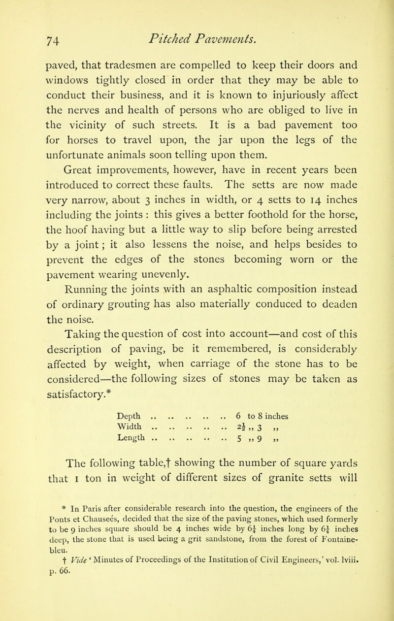 paved, that tradesmen are compelled to keep their doors and windows tightly closed in order that they may be able to conduct their business, and it is known to injuriously affect the nerves and health of persons who are obliged to live in the vicinity of such streets. It is a bad pavement too for horses to travel upon, the jar upon the legs of the unfortunate animals soon telling upon them. Great improvements, however, have in recent years been introduced to correct these faults. The setts are now made very narrow, about 3 inches in width, or 4 setts to 14 inches including the joints : this gives a better foothold for the horse, the hoof having but a little way to slip before being arrested by a joint; it also lessens the noise, and helps besides to prevent the edges of the stones becoming worn or the pavement wearing unevenly. Running the joints with an asphaltic composition instead of ordinary grouting has also materially conduced to deaden the noise. Taking the question of cost into account—and cost of this description of paving, be it remembered, is considerably affected by weight, when carriage of the stone has to be considered—the following sizes of stones may be taken as satisfactory.* The following table,f showing the number of square yards that 1 ton in weight of different sizes of granite setts will * In Paris after considerable research into the question, the engineers of the Ponts et Chausees, decided that the size of the paving stones, which used formerly to be 9 inches square should be 4 inches wide by 6\ inches long by 6\ inches deep, the stone that is used being a grit sandstone, from the forest of Fontaine- t Vide ' Minutes of Proceedings of the Institution of Civil Engineers,' vol. lviii. p. 66. Depth Width Length 6 to 8 inches 2| „ 3 „ 5 n 9 ) j bleu.