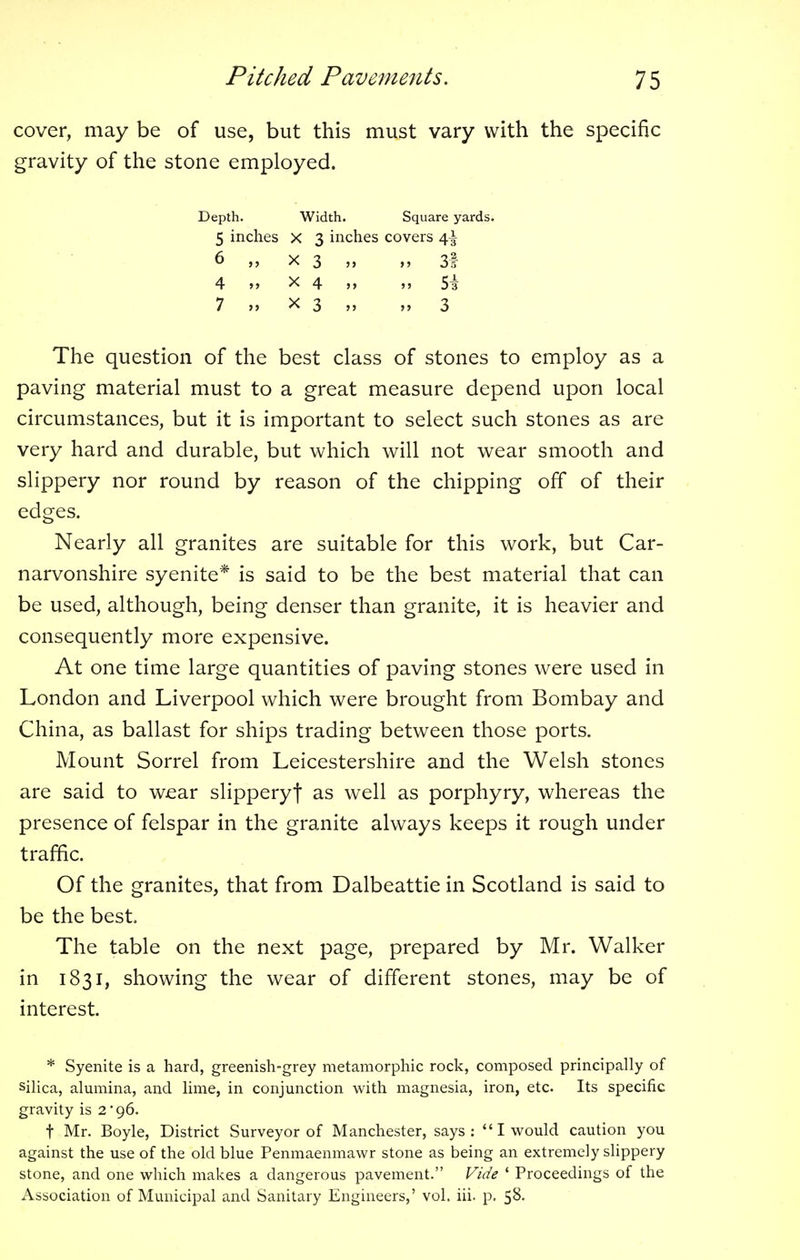 cover, may be of use, but this must vary with the specific gravity of the stone employed. Depth. Width. Square yards. 5 inches X 3 inches covers 4^ 6 „ X 3 „ 31 4 >, x 4 >, „ Si 7 „ x 3 „ „ 3 The question of the best class of stones to employ as a paving material must to a great measure depend upon local circumstances, but it is important to select such stones as are very hard and durable, but which will not wear smooth and slippery nor round by reason of the chipping off of their edges. Nearly all granites are suitable for this work, but Car- narvonshire syenite* is said to be the best material that can be used, although, being denser than granite, it is heavier and consequently more expensive. At one time large quantities of paving stones were used in London and Liverpool which were brought from Bombay and China, as ballast for ships trading between those ports. Mount Sorrel from Leicestershire and the Welsh stones are said to wear slipperyf as well as porphyry, whereas the presence of felspar in the granite always keeps it rough under traffic. Of the granites, that from Dalbeattie in Scotland is said to be the best The table on the next page, prepared by Mr. Walker in 1831, showing the wear of different stones, may be of interest. * Syenite is a hard, greenish-grey metamorphic rock, composed principally of silica, alumina, and lime, in conjunction with magnesia, iron, etc Its specific gravity is 2 96. t Mr. Boyle, District Surveyor of Manchester, says: I would caution you against the use of the old blue Penmaenmawr stone as being an extremely slippery stone, and one which makes a dangerous pavement. Vide ' Proceedings of the Association of Municipal and Sanitary Engineers,' vol. iii. p. 58.