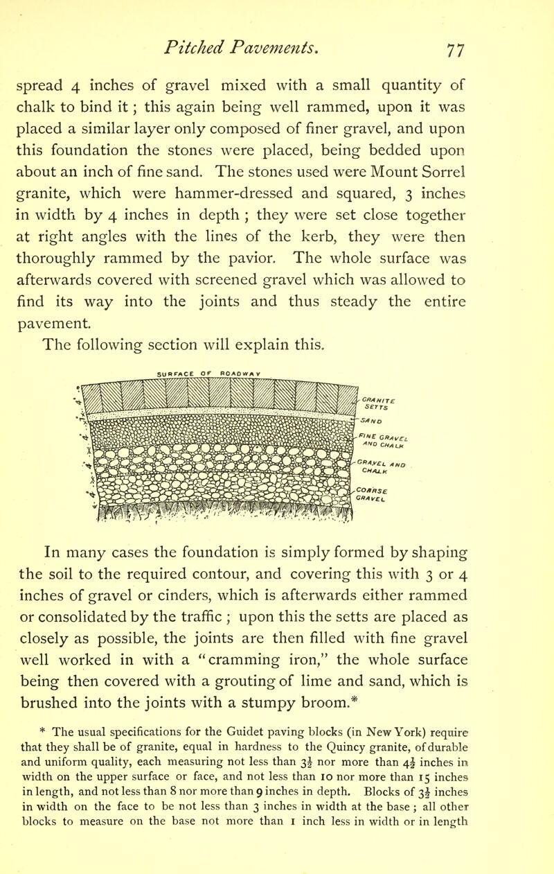 spread 4 inches of gravel mixed with a small quantity of chalk to bind it; this again being well rammed, upon it was placed a similar layer only composed of finer gravel, and upon this foundation the stones were placed, being bedded upon about an inch of fine sand. The stones used were Mount Sorrel granite, which were hammer-dressed and squared, 3 inches in width by 4 inches in depth ; they were set close together at right angles with the lines of the kerb, they were then thoroughly rammed by the pavior. The whole surface was afterwards covered with screened gravel which was allowed to find its way into the joints and thus steady the entire pavement. The following section will explain this, In many cases the foundation is simply formed by shaping the soil to the required contour, and covering this with 3 or 4 inches of gravel or cinders, which is afterwards either rammed or consolidated by the traffic ; upon this the setts are placed as closely as possible, the joints are then filled with fine gravel well worked in with a cramming iron, the whole surface being then covered with a grouting of lime and sand, which is brushed into the joints with a stumpy broom.* * The usual specifications for the Guidet paving blocks (in New York) require that they shall be of granite, equal in hardness to the Quincy granite, of durable and uniform quality, each measuring not less than 3! nor more than 4I inches m width on the upper surface or face, and not less than 10 nor more than 15 inches in length, and not less than 8 nor more than 9 inches in depth. Blocks of 3 J inches in width on the face to be not less than 3 inches in width at the base; all other blocks to measure on the base not more than 1 inch less in width or in length