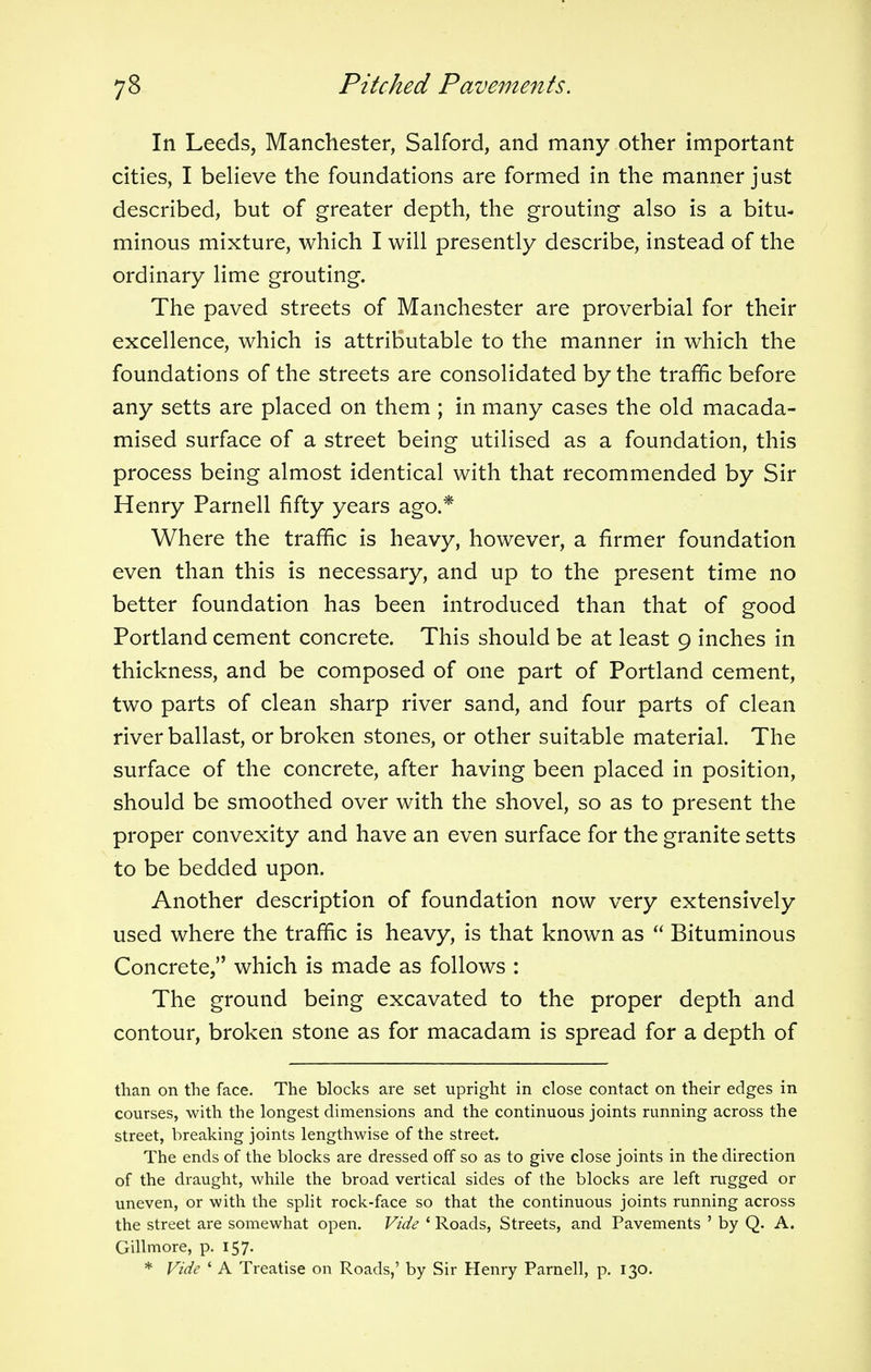 In Leeds, Manchester, Salford, and many other important cities, I believe the foundations are formed in the manner just described, but of greater depth, the grouting also is a bitu- minous mixture, which I will presently describe, instead of the ordinary lime grouting. The paved streets of Manchester are proverbial for their excellence, which is attributable to the manner in which the foundations of the streets are consolidated by the traffic before any setts are placed on them ; in many cases the old macada- mised surface of a street being utilised as a foundation, this process being almost identical with that recommended by Sir Henry Parnell fifty years ago.* Where the traffic is heavy, however, a firmer foundation even than this is necessary, and up to the present time no better foundation has been introduced than that of good Portland cement concrete. This should be at least 9 inches in thickness, and be composed of one part of Portland cement, two parts of clean sharp river sand, and four parts of clean river ballast, or broken stones, or other suitable material. The surface of the concrete, after having been placed in position, should be smoothed over with the shovel, so as to present the proper convexity and have an even surface for the granite setts to be bedded upon. Another description of foundation now very extensively used where the traffic is heavy, is that known as  Bituminous Concrete, which is made as follows : The ground being excavated to the proper depth and contour, broken stone as for macadam is spread for a depth of than on the face. The blocks are set upright in close contact on their edges in courses, with the longest dimensions and the continuous joints running across the street, breaking joints lengthwise of the street. The ends of the blocks are dressed off so as to give close joints in the direction of the draught, while the broad vertical sides of the blocks are left rugged or uneven, or with the split rock-face so that the continuous joints running across the street are somewhat open. Vide 1 Roads, Streets, and Pavements ' by Q. A. Gillmore, p. 157. * Vide ' A Treatise on Roads,' by Sir Henry Parnell, p. 130.