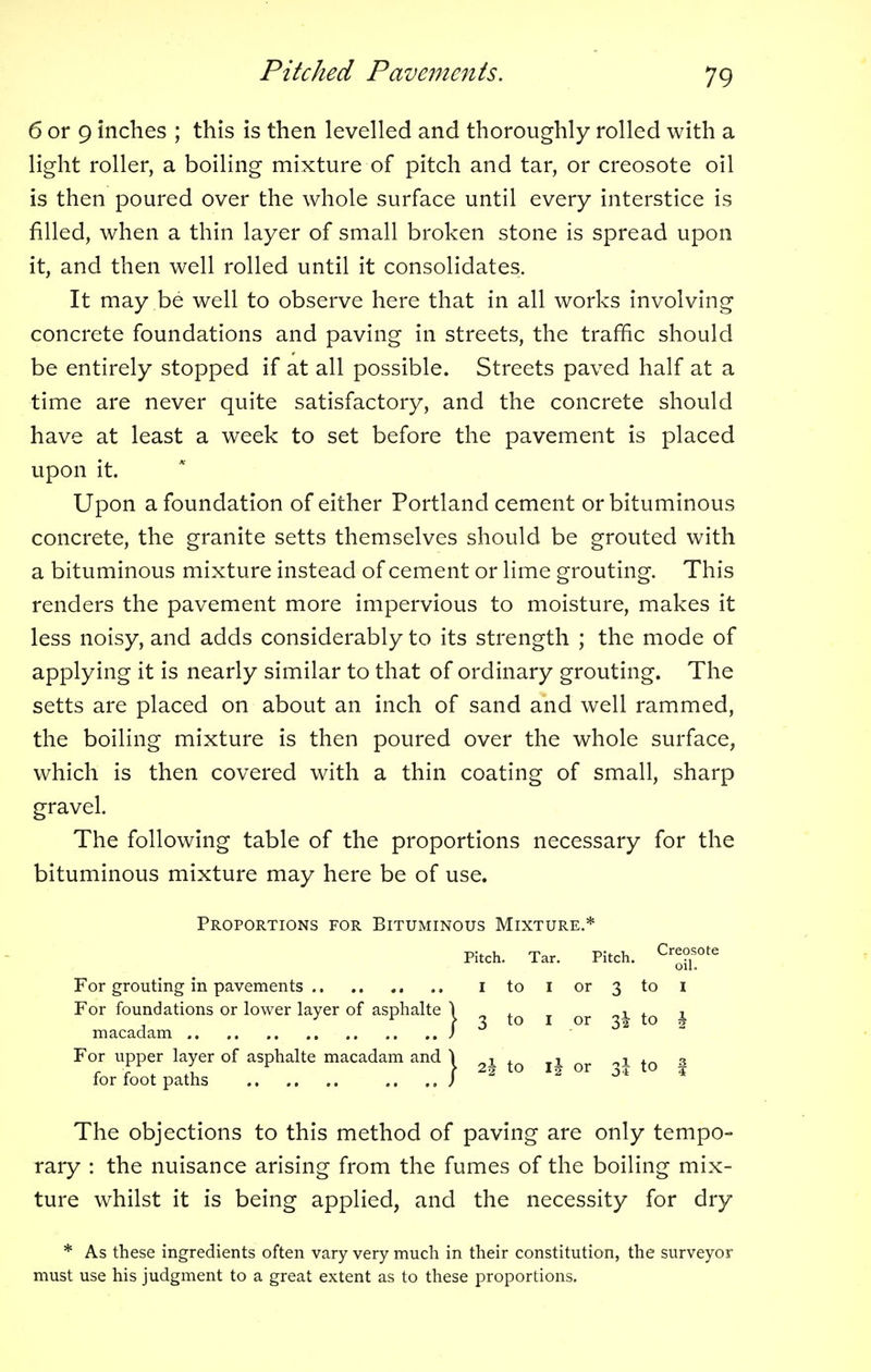 6 or 9 inches ; this is then levelled and thoroughly rolled with a light roller, a boiling mixture of pitch and tar, or creosote oil is then poured over the whole surface until every interstice is filled, when a thin layer of small broken stone is spread upon it, and then well rolled until it consolidates. It may be well to observe here that in all works involving concrete foundations and paving in streets, the traffic should be entirely stopped if at all possible. Streets paved half at a time are never quite satisfactory, and the concrete should have at least a week to set before the pavement is placed upon it. Upon a foundation of either Portland cement or bituminous concrete, the granite setts themselves should be grouted with a bituminous mixture instead of cement or lime grouting. This renders the pavement more impervious to moisture, makes it less noisy, and adds considerably to its strength ; the mode of applying it is nearly similar to that of ordinary grouting. The setts are placed on about an inch of sand and well rammed, the boiling mixture is then poured over the whole surface, which is then covered with a thin coating of small, sharp gravel. The following table of the proportions necessary for the bituminous mixture may here be of use. Proportions for Bituminous Mixture.* Pitch. Tar. Pitch. Cr^0te For grouting in pavements I to I or 3 to I For foundations or lower layer of asphalte \ , . „, . r y * \ 3 to 1 or 3! to § macadam ) For upper layer of asphalte macadam and \ x' x 1 , 3 r r , Ai f 25 to i§ or 3^ 10 4 for foot paths .... J The objections to this method of paving are only tempo- rary : the nuisance arising from the fumes of the boiling mix- ture whilst it is being applied, and the necessity for dry * As these ingredients often vary very much in their constitution, the surveyor must use his judgment to a great extent as to these proportions.