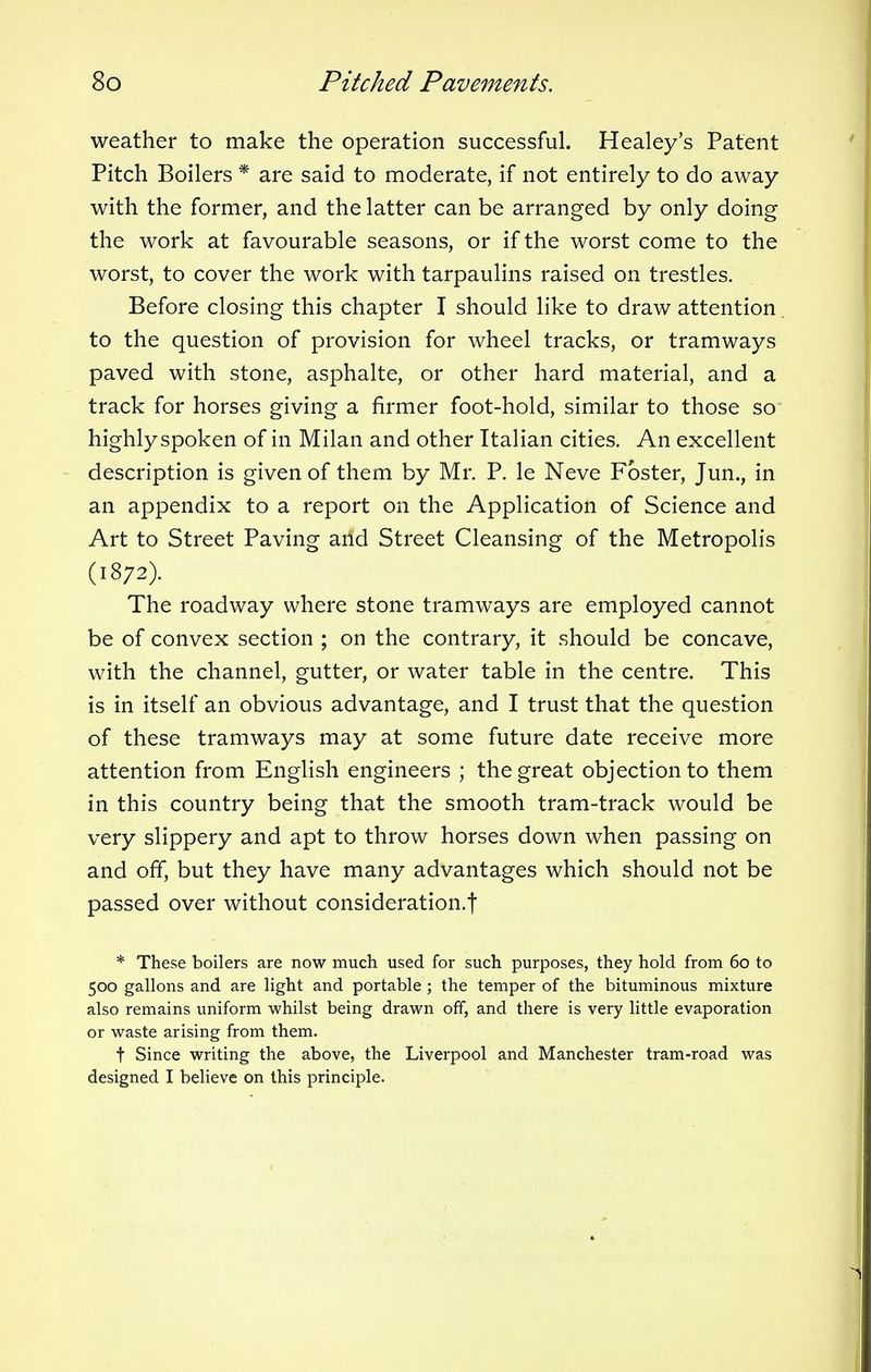 weather to make the operation successful. Healey's Patent Pitch Boilers * are said to moderate, if not entirely to do away with the former, and the latter can be arranged by only doing the work at favourable seasons, or if the worst come to the worst, to cover the work with tarpaulins raised on trestles. Before closing this chapter I should like to draw attention to the question of provision for wheel tracks, or tramways paved with stone, asphalte, or other hard material, and a track for horses giving a firmer foot-hold, similar to those so highly spoken of in Milan and other Italian cities. An excellent description is given of them by Mr. P. le Neve Foster, Jun., in an appendix to a report on the Application of Science and Art to Street Paving and Street Cleansing of the Metropolis (1872). The roadway where stone tramways are employed cannot be of convex section ; on the contrary, it should be concave, with the channel, gutter, or water table in the centre. This is in itself an obvious advantage, and I trust that the question of these tramways may at some future date receive more attention from English engineers ; the great objection to them in this country being that the smooth tram-track would be very slippery and apt to throw horses down when passing on and off, but they have many advantages which should not be passed over without consideration.! * These boilers are now much used for such purposes, they hold from 60 to 500 gallons and are light and portable ; the temper of the bituminous mixture also remains uniform whilst being drawn off, and there is very little evaporation or waste arising from them. f Since writing the above, the Liverpool and Manchester tram-road was designed I believe on this principle.