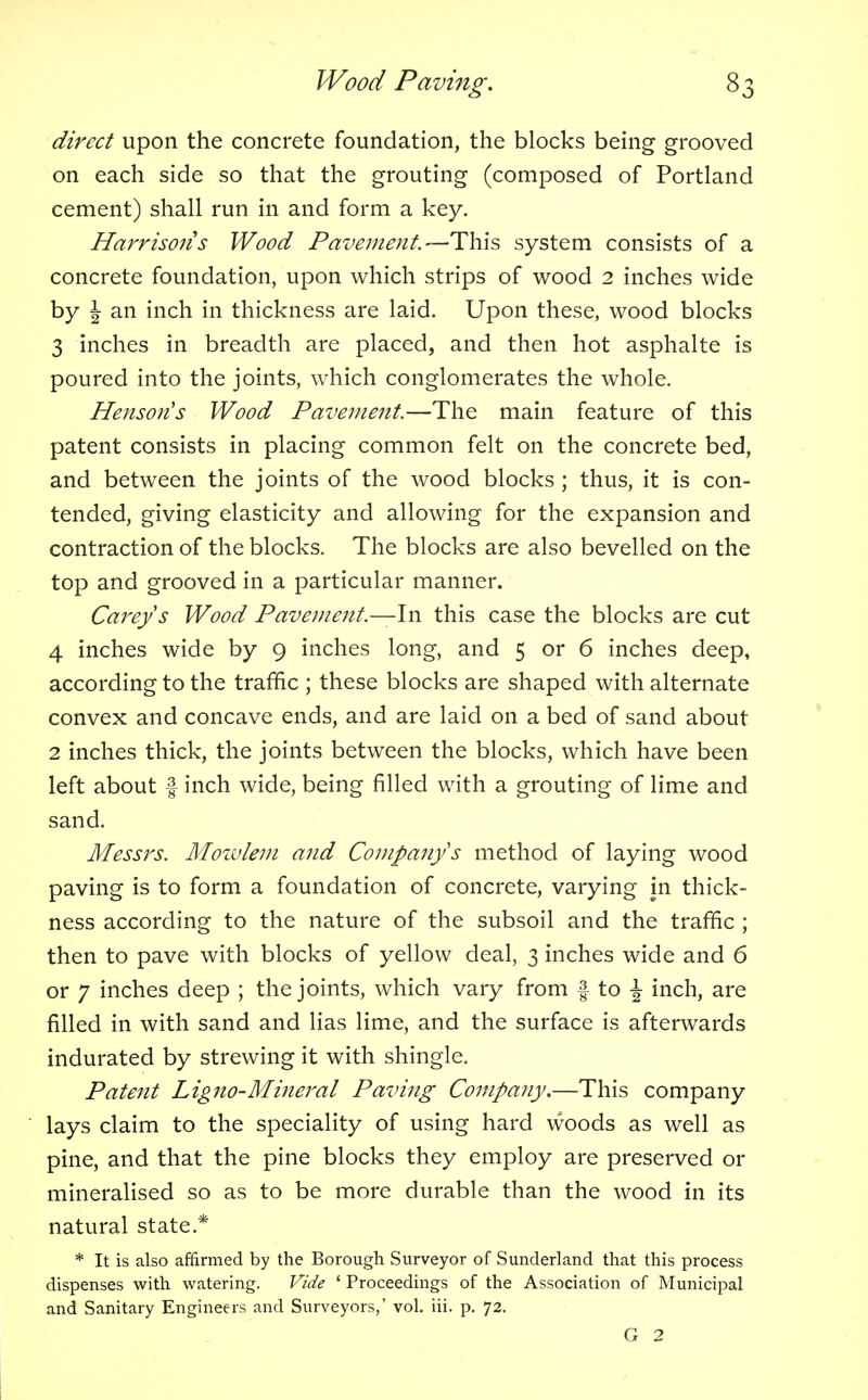direct upon the concrete foundation, the blocks being grooved on each side so that the grouting (composed of Portland cement) shall run in and form a key. Harrisons Wood Pavement.—This system consists of a concrete foundation, upon which strips of wood 2 inches wide by \ an inch in thickness are laid. Upon these, wood blocks 3 inches in breadth are placed, and then hot asphalte is poured into the joints, which conglomerates the whole. Henson's Wood Pavement.—The main feature of this patent consists in placing common felt on the concrete bed, and between the joints of the wood blocks ; thus, it is con- tended, giving elasticity and allowing for the expansion and contraction of the blocks. The blocks are also bevelled on the top and grooved in a particular manner. Carey s Wood Pavement—In this case the blocks are cut 4 inches wide by 9 inches long, and 5 or 6 inches deep, according to the traffic ; these blocks are shaped with alternate convex and concave ends, and are laid on a bed of sand about 2 inches thick, the joints between the blocks, which have been left about f inch wide, being filled with a grouting of lime and sand. Messrs. Mowlem and Company's method of laying wood paving is to form a foundation of concrete, varying in thick- ness according to the nature of the subsoil and the traffic ; then to pave with blocks of yellow deal, 3 inches wide and 6 or 7 inches deep ; the joints, which vary from f to \ inch, are filled in with sand and lias lime, and the surface is afterwards indurated by strewing it with shingle. Patent Ligno-Mineral Paving Company.—This company lays claim to the speciality of using hard woods as well as pine, and that the pine blocks they employ are preserved or mineralised so as to be more durable than the wood in its natural state.* * It is also affirmed by the Borough Surveyor of Sunderland that this process dispenses with watering. Vide ' Proceedings of the Association of Municipal and Sanitary Engineers and Surveyors,' vol. iii. p. 72.