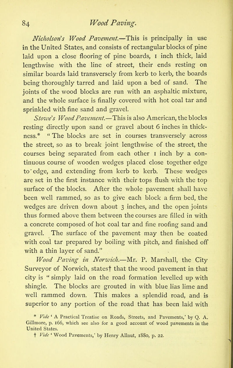 Nicholson's Wood Pavement.—This is principally in use in the United States, and consists of rectangular blocks of pine laid upon a close flooring of pine boards, i inch thick, laid lengthwise with the line of street, their ends resting on similar boards laid transversely from kerb to kerb, the boards being thoroughly tarred and laid upon a bed of sand. The joints of the wood blocks are run with an asphaltic mixture, and the whole surface is finally covered with hot coal tar and sprinkled with fine sand and gravel. Stowe's Wood Pavement.—This is also American, the blocks resting directly upon sand or gravel about 6 inches in thick- ness.*  The blocks are set in courses transversely across the street, so as to break joint lengthwise of the street, the courses being separated from each other i inch by a con- tinuous course of wooden wedges placed close together edge to'edge, and extending from kerb to kerb. These wedges are set in the first instance with their tops flush with the top surface of the blocks. After the whole pavement shall have been well rammed, so as to give each block a firm bed, the wedges are driven down about 3 inches, and the open joints thus formed above them between the courses are filled in. with a concrete composed of hot coal tar and fine roofing sand and gravel. The surface of the pavement may then be coated with coal tar prepared by boiling with pitch, and finished off with a thin layer of sand. Wood Paving in Norwich.—Mr. P. Marshall, the City Surveyor of Norwich, statesf that the wood pavement in that city is  simply laid on the road formation levelled up with shingle. The blocks are grouted in with blue lias lime and well rammed down. This makes a splendid road, and is superior to any portion of the road that has been laid with * Vide ' A Practical Treatise on Roads, Streets, and Pavements,' by Q. A. Gillmore, p. 166, which see also for a good account of wood pavements in the United States. t Vide « Wood Pavements,' by Henry Allnut, 1880, p. 22.