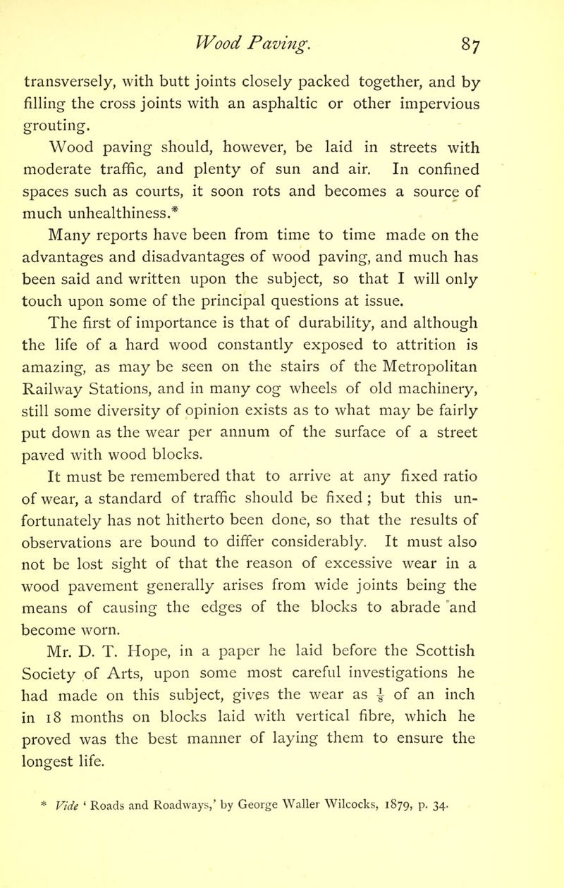 transversely, with butt joints closely packed together, and by filling the cross joints with an asphaltic or other impervious grouting. Wood paving should, however, be laid in streets with moderate traffic, and plenty of sun and air. In confined spaces such as courts, it soon rots and becomes a source of much unhealthiness.* Many reports have been from time to time made on the advantages and disadvantages of wood paving, and much has been said and written upon the subject, so that I will only touch upon some of the principal questions at issue. The first of importance is that of durability, and although the life of a hard wood constantly exposed to attrition is amazing, as may be seen on the stairs of the Metropolitan Railway Stations, and in many cog wheels of old machinery, still some diversity of opinion exists as to what may be fairly put down as the wear per annum of the surface of a street paved with wood blocks. It must be remembered that to arrive at any fixed ratio of wear, a standard of traffic should be fixed ; but this un- fortunately has not hitherto been done, so that the results of observations are bound to differ considerably. It must also not be lost sight of that the reason of excessive wear in a wood pavement generally arises from wide joints being the means of causing the edges of the blocks to abrade and become worn. Mr. D. T. Hope, in a paper he laid before the Scottish Society of Arts, upon some most careful investigations he had made on this subject, gives the wear as ^ of an inch in 18 months on blocks laid with vertical fibre, which he proved was the best manner of laying them to ensure the longest life. * Vide ' Roads and Roadways,' by George Waller Wilcocks, 1879, p. 34.