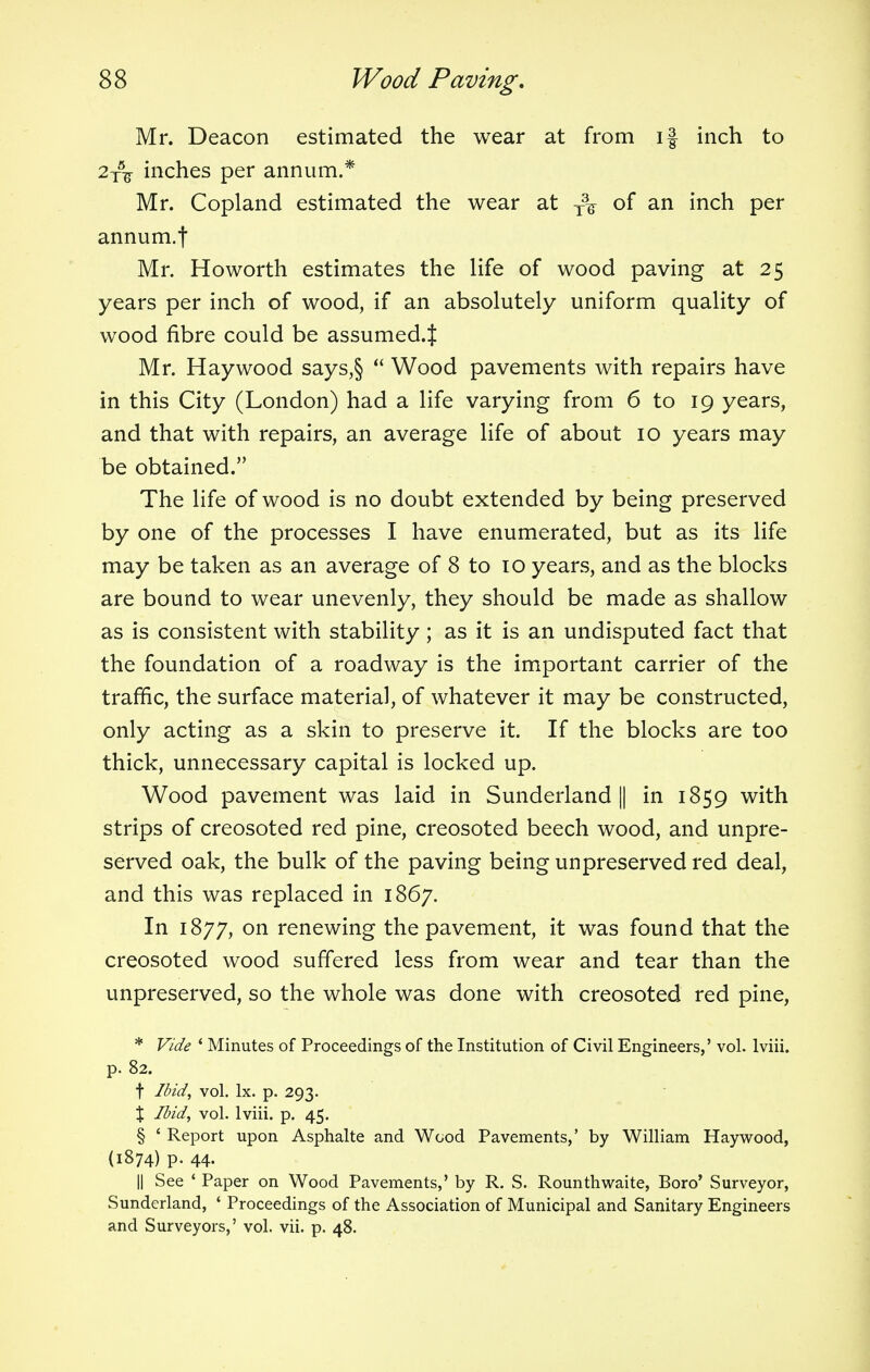 Mr. Deacon estimated the wear at from if inch to 2T5^ inches per annum.* Mr. Copland estimated the wear at T3^ of an inch per annum.f Mr. Howorth estimates the life of wood paving at 25 years per inch of wood, if an absolutely uniform quality of wood fibre could be assumed.^ Mr. Haywood says,§  Wood pavements with repairs have in this City (London) had a life varying from 6 to 19 years, and that with repairs, an average life of about 10 years may be obtained. The life of wood is no doubt extended by being preserved by one of the processes I have enumerated, but as its life may be taken as an average of 8 to 10 years, and as the blocks are bound to wear unevenly, they should be made as shallow as is consistent with stability; as it is an undisputed fact that the foundation of a roadway is the important carrier of the traffic, the surface material, of whatever it may be constructed, only acting as a skin to preserve it. If the blocks are too thick, unnecessary capital is locked up. Wood pavement was laid in Sunderland || in 1859 with strips of creosoted red pine, creosoted beech wood, and unpre- served oak, the bulk of the paving being unpreserved red deal, and this was replaced in 1867. In 1877, on renewing the pavement, it was found that the creosoted wood suffered less from wear and tear than the unpreserved, so the whole was done with creosoted red pine, * Vide ' Minutes of Proceedings of the Institution of Civil Engineers,' vol. lviii. p. 82. t Ibid, vol. lx. p. 293. \ Ibid, vol. lviii. p. 45. § ' Report upon Asphalte and Wood Pavements,' by William Haywood, (1874) p. 44. || See ' Paper on Wood Pavements,' by R. S. Rounthwaite, Boro' Surveyor, Sunderland, ' Proceedings of the Association of Municipal and Sanitary Engineers and Surveyors,' vol. vii. p. 48.
