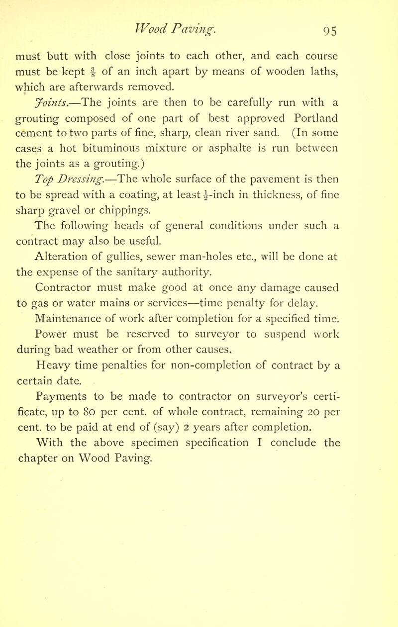 must butt with close joints to each other, and each course must be kept f of an inch apart by means of wooden laths, which are afterwards removed. Joints.—The joints are then to be carefully run with a grouting composed of one part of best approved Portland cement to two parts of fine, sharp, clean river sand. (In some cases a hot bituminous mixture or asphalte is run between the joints as a grouting.) Top Dressing.—-The whole surface of the pavement is then to be spread with a coating, at least ^-inch in thickness, of fine sharp gravel or chippings. The following heads of general conditions under such a contract may also be useful. Alteration of gullies, sewer man-holes etc., will be done at the expense of the sanitary authority. Contractor must make good at once any damage caused to gas or water mains or services—time penalty for delay. Maintenance of work after completion for a specified time. Power must be reserved to surveyor to suspend work during bad weather or from other causes. Heavy time penalties for non-completion of contract by a certain date. Payments to be made to contractor on surveyor's certi- ficate, up to 80 per cent, of whole contract, remaining 20 per cent, to be paid at end of (say) 2 years after completion. With the above specimen specification I conclude the chapter on Wood Paving.