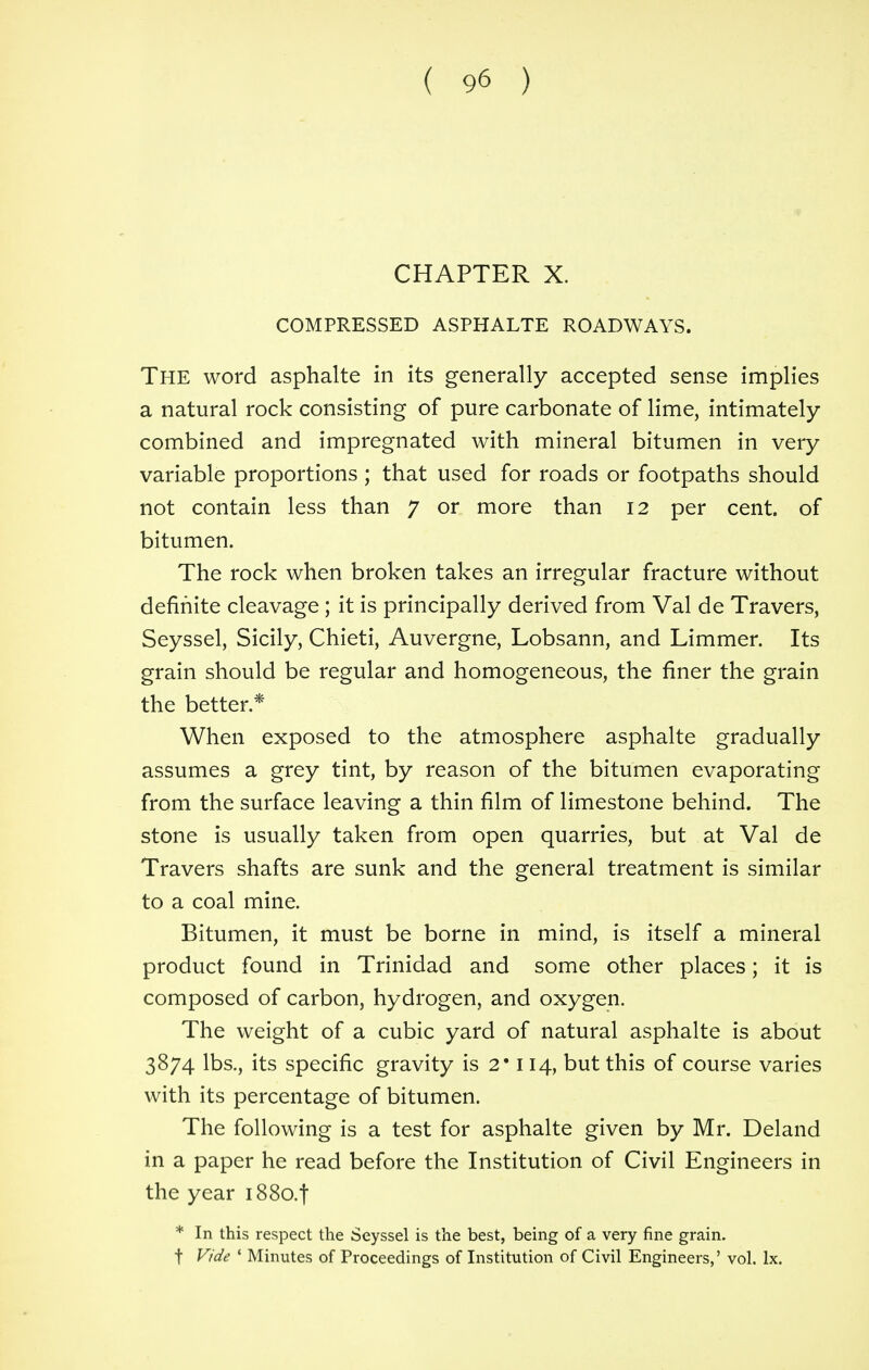 CHAPTER X. COMPRESSED ASPHALTE ROADWAYS. The word asphalte in its generally accepted sense implies a natural rock consisting of pure carbonate of lime, intimately combined and impregnated with mineral bitumen in very variable proportions ; that used for roads or footpaths should not contain less than 7 or more than 12 per cent, of bitumen. The rock when broken takes an irregular fracture without definite cleavage ; it is principally derived from Val de Travers, Seyssel, Sicily, Chieti, Auvergne, Lobsann, and Limmer. Its grain should be regular and homogeneous, the finer the grain the better * When exposed to the atmosphere asphalte gradually assumes a grey tint, by reason of the bitumen evaporating from the surface leaving a thin film of limestone behind. The stone is usually taken from open quarries, but at Val de Travers shafts are sunk and the general treatment is similar to a coal mine. Bitumen, it must be borne in mind, is itself a mineral product found in Trinidad and some other places; it is composed of carbon, hydrogen, and oxygen. The weight of a cubic yard of natural asphalte is about 3874 lbs., its specific gravity is 2* 114, but this of course varies with its percentage of bitumen. The following is a test for asphalte given by Mr. Deland in a paper he read before the Institution of Civil Engineers in the year i88o.t * In this respect the Seyssel is the best, being of a very fine grain. f Vide 1 Minutes of Proceedings of Institution of Civil Engineers,' vol. lx.