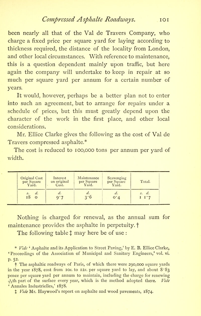 been nearly all that of the Val de Travers Company, who charge a fixed price per square yard for laying according to thickness required, the distance of the locality from London, and other local circumstances. With reference to maintenance, this is a question dependent mainly upon traffic, but here again the company will undertake to keep in repair at so much per square yard per annum for a certain number of years. It would, however, perhaps be a better plan not to enter into such an agreement, but to arrange for repairs under a schedule of prices, but this must greatly depend upon the character of the work in the first place, and other local considerations. Mr. Ellice Clarke gives the following as the cost of Val de Travers compressed asphalte.* The cost is reduced to 100,000 tons per annum per yard of width. Original Cost per Square Yard. Interest on original Cost. Maintenance per Square Yard. Scavenging per Square Yard. Total. j. d. d. d. d. s. d. 18 O 9*7 3-6 0*4 i i-7 Nothing is charged for renewal, as the annual sum for maintenance provides the asphalte in perpetuity, f The following table J may here be of use : * Vide i Asphalte and its Application to Street Paving,' by E. B. Ellice Clarke, ' Proceedings of the Association of Municipal and Sanitary Engineers,' vol. vi. p. 52. t The asphaltic roadways of Paris, of which there were 290,000 square yards in the year 1878, cost from 10s. to 12s. per square yard to lay, and about 8*83 pence per square yard per annum to maintain, including the charge for renewing -^th part of the surface every year, which is the method adopted there. Vide ' Annales Industrielles,' 1878. X Vide Mr. Haywood's report on asphalte and wood pavements, 1874.