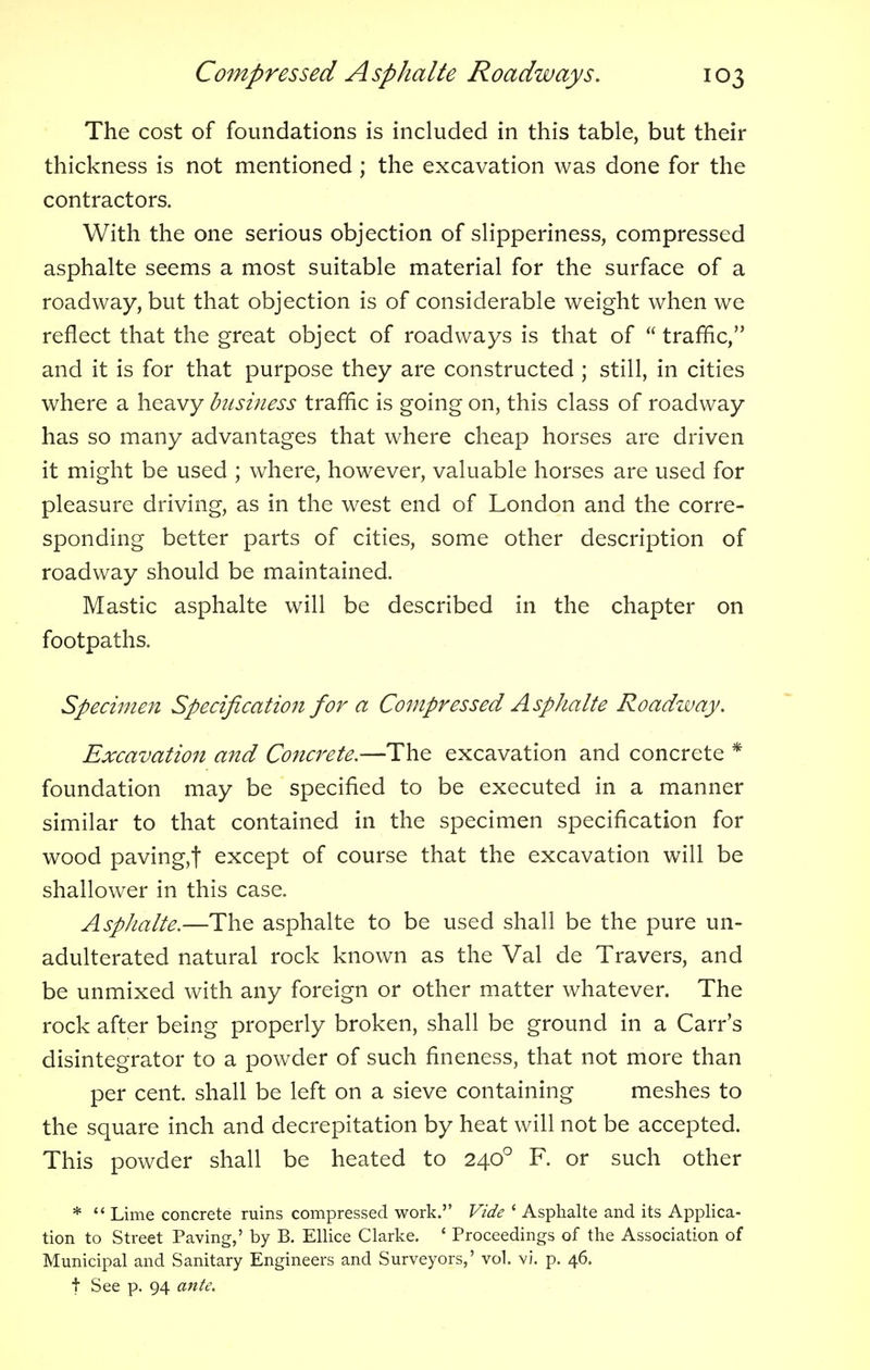 The cost of foundations is included in this table, but their thickness is not mentioned ; the excavation was done for the contractors. With the one serious objection of slipperiness, compressed asphalte seems a most suitable material for the surface of a roadway, but that objection is of considerable weight when we reflect that the great object of roadways is that of  traffic, and it is for that purpose they are constructed ; still, in cities where a heavy business traffic is going on, this class of roadway has so many advantages that where cheap horses are driven it might be used ; where, however, valuable horses are used for pleasure driving, as in the west end of London and the corre- sponding better parts of cities, some other description of roadway should be maintained. Mastic asphalte will be described in the chapter on footpaths. Specimen Specification for a Compressed Asphalte Roadway. Excavation and Concrete.—The excavation and concrete * foundation may be specified to be executed in a manner similar to that contained in the specimen specification for wood paving,t except of course that the excavation will be shallower in this case. Asphalte.—The asphalte to be used shall be the pure un- adulterated natural rock known as the Val de Travers, and be unmixed with any foreign or other matter whatever. The rock after being properly broken, shall be ground in a Carr's disintegrator to a powder of such fineness, that not more than per cent, shall be left on a sieve containing meshes to the square inch and decrepitation by heat will not be accepted. This powder shall be heated to 2400 F. or such other *  Lime concrete ruins compressed work. Vide ' Asphalte and its Applica- tion to Street Paving,' by B. Ellice Clarke. ' Proceedings of the Association of Municipal and Sanitary Engineers and Surveyors,' vol. vi. p. 46. t See p. 94 ante.