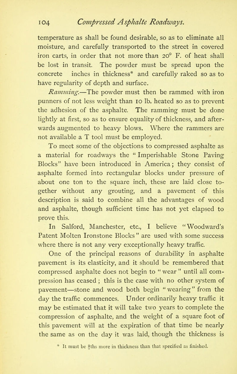 temperature as shall be found desirable, so as to eliminate all moisture, and carefully transported to the street in covered iron carts, in order that not more than 200 F. of heat shall be lost in transit. The powder must be spread upon the concrete inches in thickness* and carefully raked so as to have regularity of depth and surface. Ramming.—The powder must then be rammed with iron punners of not less weight than 10 lb. heated so as to prevent the adhesion of the asphalte. The ramming must be done lightly at first, so as to ensure equality of thickness, and after- wards augmented to heavy blows. Where the rammers are not available a T tool must be employed. To meet some of the objections to compressed asphalte as a material for roadways the  Imperishable Stone Paving Blocks have been introduced in America; they consist of asphalte formed into rectangular blocks under pressure of about one ton to the square inch, these are laid close to- gether without any grouting, and a pavement of this description is said to combine all the advantages of wood and asphalte, though sufficient time has not yet elapsed to prove this. In Salford, Manchester, etc., I believe Woodward's Patent Molten Ironstone Blocks  are used with some success where there is not any very exceptionally heavy traffic. One of the principal reasons of durability in asphalte pavement is its elasticity, and it should be remembered that compressed asphalte does not begin to  wear  until all com- pression has ceased ; this is the case with no other system of pavement—stone and wood both begin  wearing from the day the traffic commences. Under ordinarily heavy traffic it may be estimated that it will take two years to complete the compression of asphalte, and the weight of a square foot of this pavement will at the expiration of that time be nearly the same as on the day it was laid, though the thickness is * It must be f ths more in thickness than that specified as finished.