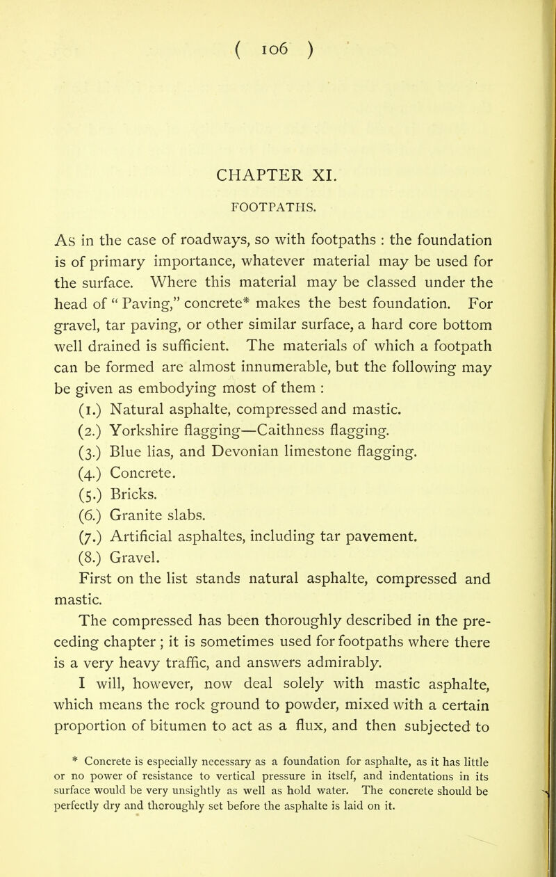 ( io6 ) CHAPTER XI. FOOTPATHS. As in the case of roadways, so with footpaths : the foundation is of primary importance, whatever material may be used for the surface. Where this material may be classed under the head of  Paving, concrete* makes the best foundation. For gravel, tar paving, or other similar surface, a hard core bottom well drained is sufficient. The materials of which a footpath can be formed are almost innumerable, but the following may be given as embodying most of them : (i.) Natural asphalte, compressed and mastic. (2.) Yorkshire flagging—Caithness flagging. (3.) Blue lias, and Devonian limestone flagging. (4.) Concrete. (5.) Bricks. (6.) Granite slabs. (7.) Artificial asphaltes, including tar pavement. (8.) Gravel. First on the list stands natural asphalte, compressed and mastic. The compressed has been thoroughly described in the pre- ceding chapter ; it is sometimes used for footpaths where there is a very heavy traffic, and answers admirably. I will, however, now deal solely with mastic asphalte, which means the rock ground to powder, mixed with a certain proportion of bitumen to act as a flux, and then subjected to * Concrete is especially necessary as a foundation for asphalte, as it has little or no power of resistance to vertical pressure in itself, and indentations in its surface would be very unsightly as well as hold water. The concrete should be perfectly dry and thoroughly set before the asphalte is laid on it.