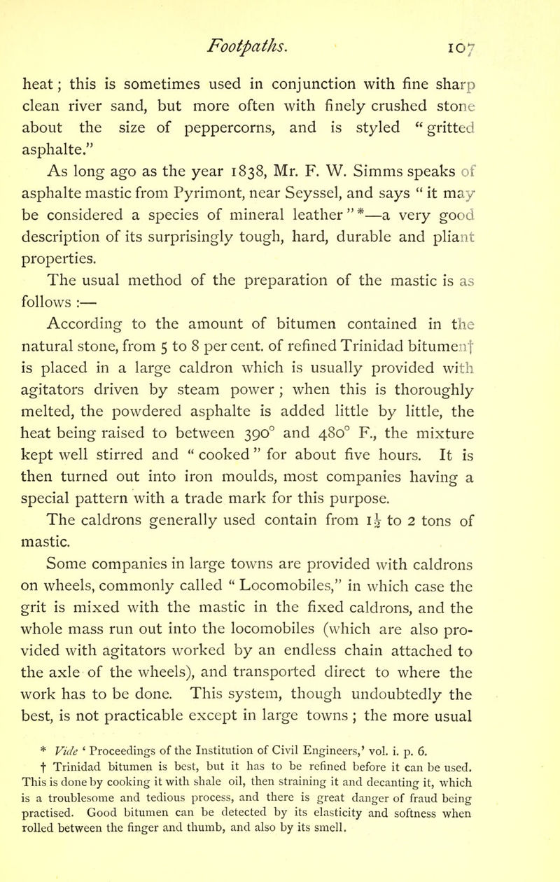 heat; this is sometimes used in conjunction with fine sharp clean river sand, but more often with finely crushed stone about the size of peppercorns, and is styled  gritted asphalte. As long ago as the year 1838, Mr. F. W. Simms speaks of asphalte mastic from Pyrimont, near Seyssel, and says  it may be considered a species of mineral leather  *—a very good description of its surprisingly tough, hard, durable and pliant properties. The usual method of the preparation of the mastic is as follows :— According to the amount of bitumen contained in the natural stone, from 5 to 8 per cent, of refined Trinidad bitumen] is placed in a large caldron which is usually provided with agitators driven by steam power ; when this is thoroughly melted, the powdered asphalte is added little by little, the heat being raised to between 3900 and 4800 R, the mixture kept well stirred and  cooked  for about five hours. It is then turned out into iron moulds, most companies having a special pattern with a trade mark for this purpose. The caldrons generally used contain from \\ to 2 tons of mastic. Some companies in large towns are provided with caldrons on wheels, commonly called  Locomobiles, in which case the grit is mixed with the mastic in the fixed caldrons, and the whole mass run out into the locomobiles (which are also pro- vided with agitators worked by an endless chain attached to the axle of the wheels), and transported direct to where the work has to be done. This system, though undoubtedly the best, is not practicable except in large towns ; the more usual * Vide ' Proceedings of the Institution of Civil Engineers,' vol. i. p. 6. f Trinidad bitumen is best, but it has to be refined before it can be used. This is done by cooking it with shale oil, then straining it and decanting it, which is a troublesome and tedious process, and there is great danger of fraud being practised. Good bitumen can be detected by its elasticity and softness when rolled between the finger and thumb, and also by its smell.