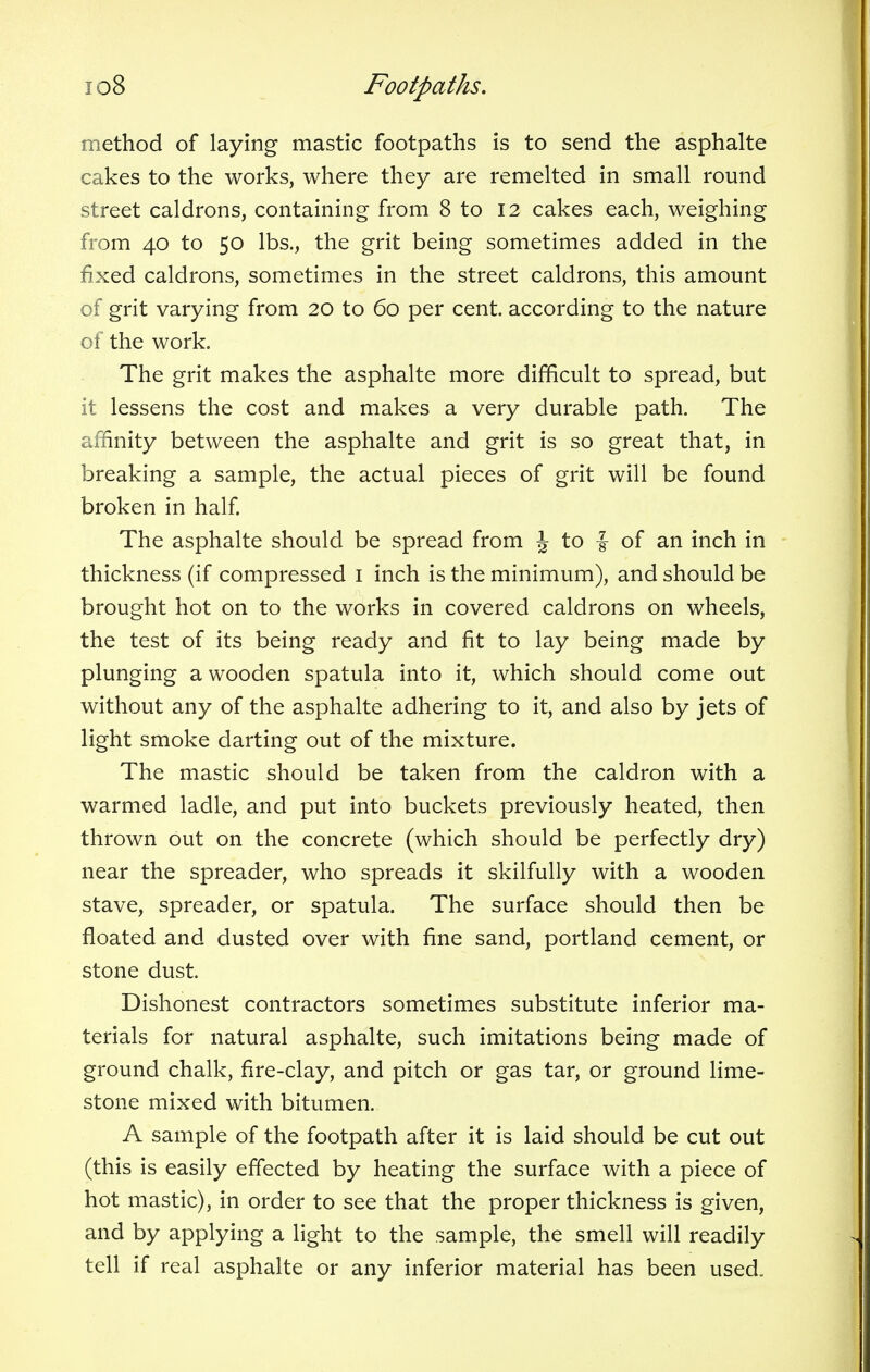 method of laying mastic footpaths is to send the asphalte cakes to the works, where they are remelted in small round street caldrons, containing from 8 to 12 cakes each, weighing from 40 to 50 lbs., the grit being sometimes added in the fixed caldrons, sometimes in the street caldrons, this amount of grit varying from 20 to 60 per cent, according to the nature of the work. The grit makes the asphalte more difficult to spread, but it lessens the cost and makes a very durable path. The affinity between the asphalte and grit is so great that, in breaking a sample, the actual pieces of grit will be found broken in half. The asphalte should be spread from J to f of an inch in thickness (if compressed 1 inch is the minimum), and should be brought hot on to the works in covered caldrons on wheels, the test of its being ready and fit to lay being made by plunging a wooden spatula into it, which should come out without any of the asphalte adhering to it, and also by jets of light smoke darting out of the mixture. The mastic should be taken from the caldron with a warmed ladle, and put into buckets previously heated, then thrown out on the concrete (which should be perfectly dry) near the spreader, who spreads it skilfully with a wooden stave, spreader, or spatula. The surface should then be floated and dusted over with fine sand, portland cement, or stone dust. Dishonest contractors sometimes substitute inferior ma- terials for natural asphalte, such imitations being made of ground chalk, fire-clay, and pitch or gas tar, or ground lime- stone mixed with bitumen. A sample of the footpath after it is laid should be cut out (this is easily effected by heating the surface with a piece of hot mastic), in order to see that the proper thickness is given, and by applying a light to the sample, the smell will readily tell if real asphalte or any inferior material has been used.