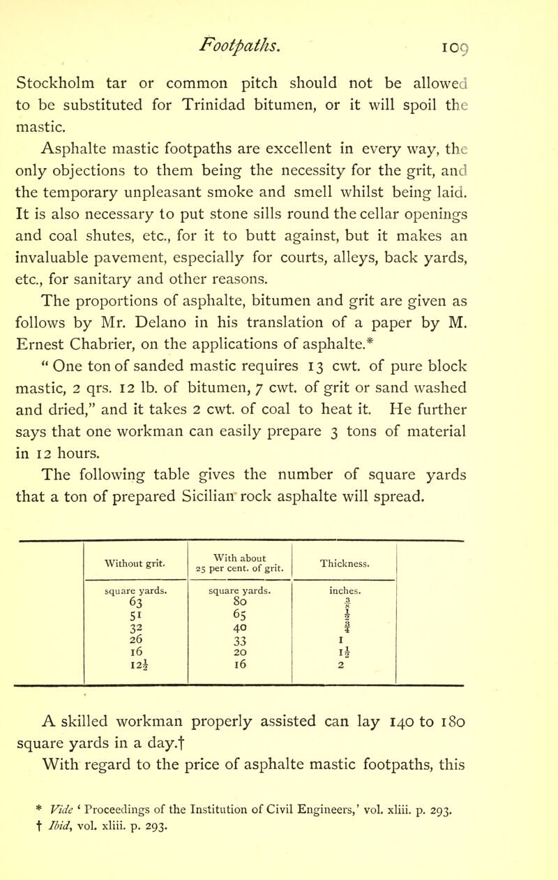 Stockholm tar or common pitch should not be allowed to be substituted for Trinidad bitumen, or it will spoil the mastic. Asphalte mastic footpaths are excellent in every way, the only objections to them being the necessity for the grit, and the temporary unpleasant smoke and smell whilst being laid. It is also necessary to put stone sills round the cellar openings and coal shutes, etc., for it to butt against, but it makes an invaluable pavement, especially for courts, alleys, back yards, etc., for sanitary and other reasons. The proportions of asphalte, bitumen and grit are given as follows by Mr. Delano in his translation of a paper by M. Ernest Chabrier, on the applications of asphalte.*  One ton of sanded mastic requires 13 cwt. of pure block mastic, 2 qrs. 12 lb. of bitumen, 7 cwt. of grit or sand washed and dried, and it takes 2 cwt. of coal to heat it. He further says that one workman can easily prepare 3 tons of material in 12 hours. The following table gives the number of square yards that a ton of prepared Sicilian rock asphalte will spread. Without grit. With about 25 per cent, of grit. Thickness. square yards. 51 26 16 I2| square yards. 80 65 40 33 20 16 inches. 3 8 1 2 3 ? I T 1 12 2 A skilled workman properly assisted can lay 140 to 180 square yards in a day.f With regard to the price of asphalte mastic footpaths, this * Vide 4 Proceedings of the Institution of Civil Engineers,' vol. xliii. p. 293. t Ibid, vol. xliii. p. 293.