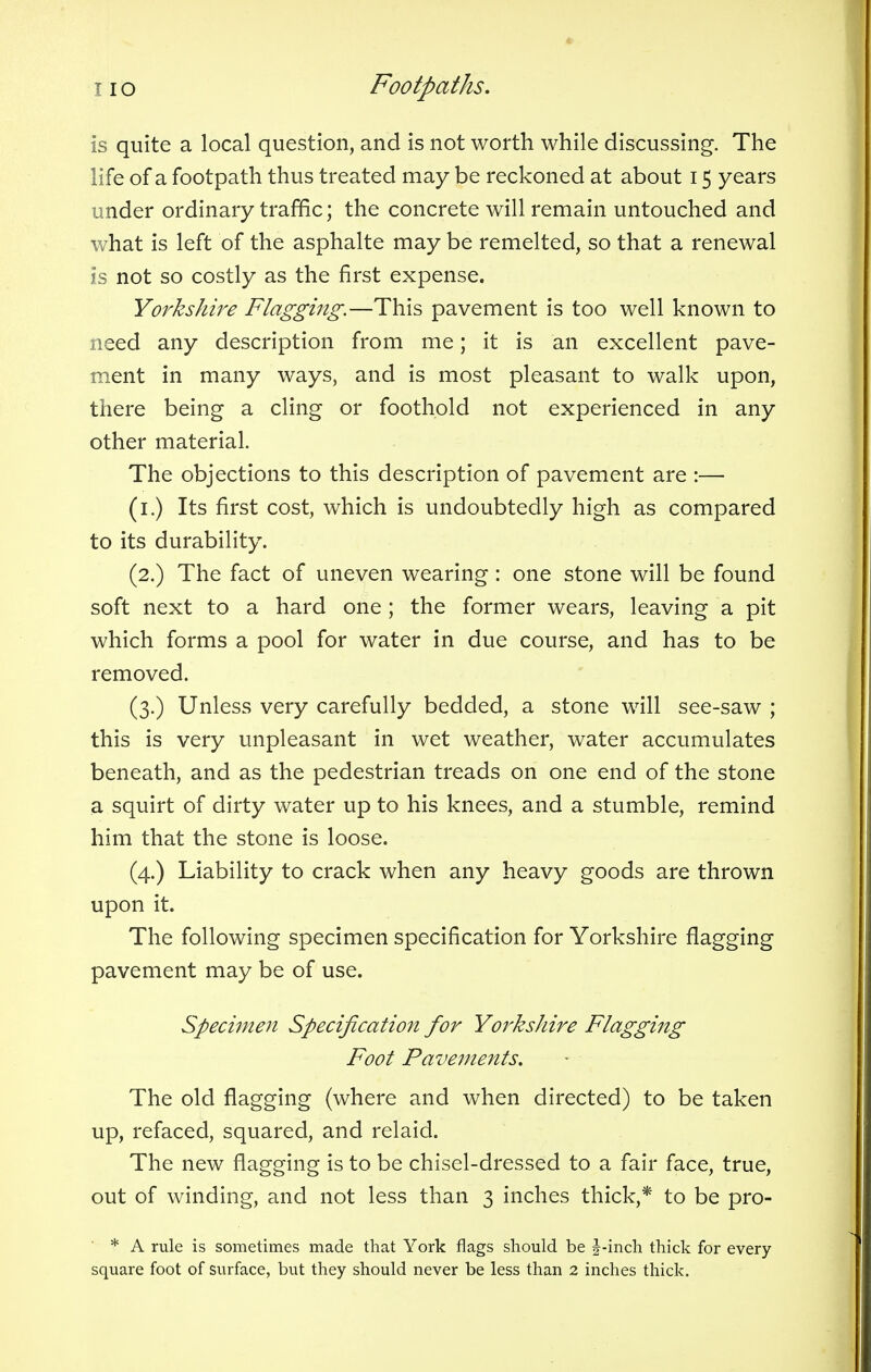 is quite a local question, and is not worth while discussing. The life of a footpath thus treated may be reckoned at about 15 years under ordinary traffic; the concrete will remain untouched and what is left of the asphalte may be remelted, so that a renewal is not so costly as the first expense. Yorkshire Flagging.—This pavement is too well known to need any description from me; it is an excellent pave- ment in many ways, and is most pleasant to walk upon, there being a cling or foothold not experienced in any other material. The objections to this description of pavement are :— (1.) Its first cost, which is undoubtedly high as compared to its durability. (2.) The fact of uneven wearing: one stone will be found soft next to a hard one ; the former wears, leaving a pit which forms a pool for water in due course, and has to be removed. (3.) Unless very carefully bedded, a stone will see-saw ; this is very unpleasant in wet weather, water accumulates beneath, and as the pedestrian treads on one end of the stone a squirt of dirty water up to his knees, and a stumble, remind him that the stone is loose. (4.) Liability to crack when any heavy goods are thrown upon it. The following specimen specification for Yorkshire flagging pavement may be of use. Specimen Specification for Yorkshire Flagging Foot Pavements. The old flagging (where and when directed) to be taken up, refaced, squared, and relaid. The new flagging is to be chisel-dressed to a fair face, true, out of winding, and not less than 3 inches thick,* to be pro- * A rule is sometimes made that York flags should be J-inch thick for every
