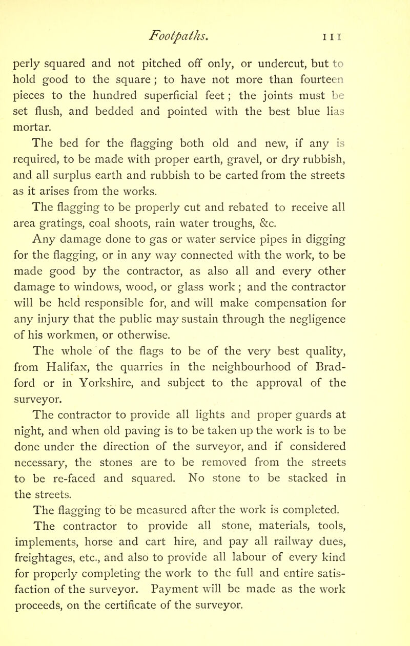 perly squared and not pitched off only, or undercut, but to hold good to the square ; to have not more than fourteen pieces to the hundred superficial feet; the joints must be set flush, and bedded and pointed with the best blue lias mortar. The bed for the flagging both old and new, if any is required, to be made with proper earth, gravel, or dry rubbish, and all surplus earth and rubbish to be carted from the streets as it arises from the works. The flagging to be properly cut and rebated to receive all area gratings, coal shoots, rain water troughs, &c. Any damage done to gas or water service pipes in digging for the flagging, or in any way connected with the work, to be made good by the contractor, as also all and every other damage to windows, wood, or glass work ; and the contractor will be held responsible for, and will make compensation for any injury that the public may sustain through the negligence of his workmen, or otherwise. The whole of the flags to be of the very best quality, from Halifax, the quarries in the neighbourhood of Brad- ford or in Yorkshire, and subject to the approval of the surveyor. The contractor to provide all lights and proper guards at night, and when old paving is to be taken up the work is to be done under the direction of the surveyor, and if considered necessary, the stones are to be removed from the streets to be re-faced and squared. No stone to be stacked in the streets. The flagging to be measured after the work is completed. The contractor to provide all stone, materials, tools, implements, horse and cart hire, and pay all railway dues, freightages, etc., and also to provide all labour of every kind for properly completing the work to the full and entire satis- faction of the surveyor. Payment will be made as the work proceeds, on the certificate of the surveyor.